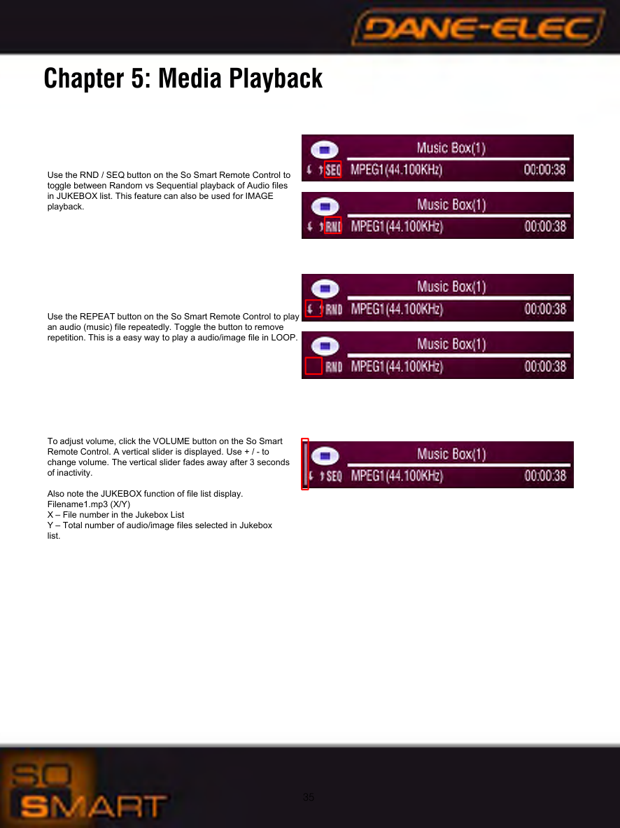 35Chapter 5: Media PlaybackUse the RND / SEQ button on the So Smart Remote Control to toggle between Random vs Sequential playback of Audio files in JUKEBOX list. This feature can also be used for IMAGE playback.Use the REPEAT button on the So Smart Remote Control to play an audio (music) file repeatedly. Toggle the button to remove repetition. This is a easy way to play a audio/image file in LOOP.To adjust volume, click the VOLUME button on the So Smart Remote Control. A vertical slider is displayed. Use + / - to change volume. The vertical slider fades away after 3 seconds of inactivity.Also note the JUKEBOX function of file list display. Filename1.mp3 (X/Y)X &ndash; File number in the Jukebox ListY &ndash; Total number of audio/image files selected in Jukebox list.