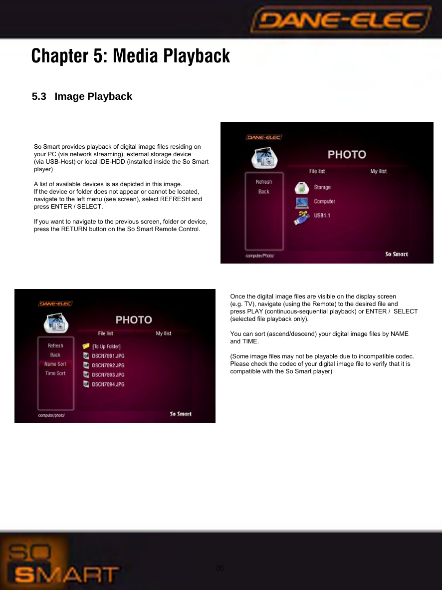 36Chapter 5: Media Playback5.3   Image PlaybackSo Smart provides playback of digital image files residing on       your PC (via network streaming), external storage device (via USB-Host) or local IDE-HDD (installed inside the So Smart player)A list of available devices is as depicted in this image.If the device or folder does not appear or cannot be located, navigate to the left menu (see screen), select REFRESH andpress ENTER / SELECT.If you want to navigate to the previous screen, folder or device, press the RETURN button on the So Smart Remote Control.Once the digital image files are visible on the display screen (e.g. TV), navigate (using the Remote) to the desired file and press PLAY (continuous-sequential playback) or ENTER /  SELECT(selected file playback only).You can sort (ascend/descend) your digital image files by NAME and TIME.(Some image files may not be playable due to incompatible codec. Please check the codec of your digital image file to verify that it is compatible with the So Smart player)