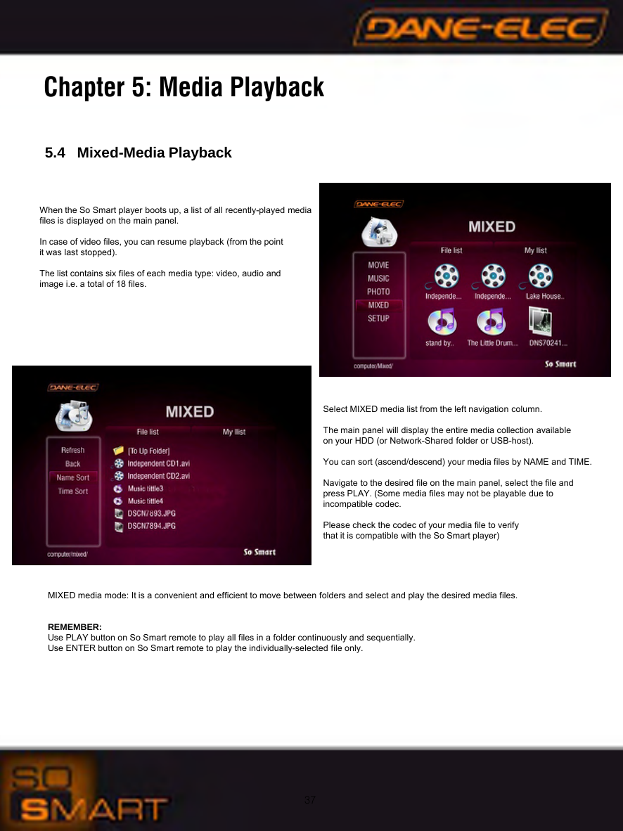 375.4   Mixed-Media PlaybackChapter 5: Media PlaybackWhen the So Smart player boots up, a list of all recently-played media files is displayed on the main panel. In case of video files, you can resume playback (from the point it was last stopped).The list contains six files of each media type: video, audio and image i.e. a total of 18 files.Select MIXED media list from the left navigation column. The main panel will display the entire media collection available on your HDD (or Network-Shared folder or USB-host).You can sort (ascend/descend) your media files by NAME and TIME.Navigate to the desired file on the main panel, select the file and press PLAY. (Some media files may not be playable due to incompatible codec. Please check the codec of your media file to verifythat it is compatible with the So Smart player)MIXED media mode: It is a convenient and efficient to move between folders and select and play the desired media files.REMEMBER: Use PLAY button on So Smart remote to play all files in a folder continuously and sequentially.Use ENTER button on So Smart remote to play the individually-selected file only.