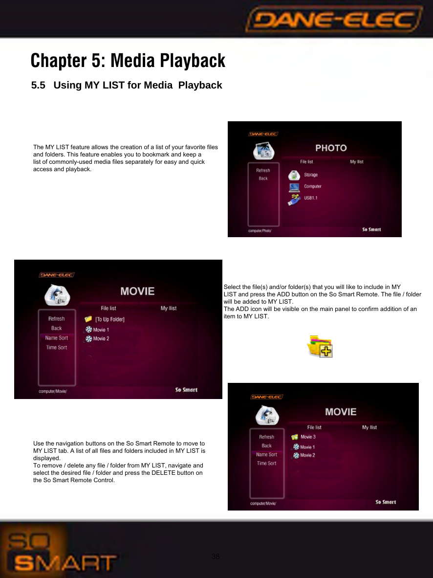 38Chapter 5: Media Playback5.5   Using MY LIST for Media PlaybackThe MY LIST feature allows the creation of a list of your favorite files and folders. This feature enables you to bookmark and keep a list of commonly-used media files separately for easy and quick access and playback.Use the navigation buttons on the So Smart Remote to move to MY LIST tab. A list of all files and folders included in MY LIST is displayed.To remove / delete any file / folder from MY LIST, navigate and select the desired file / folder and press the DELETE button on the So Smart Remote Control.Select the file(s) and/or folder(s) that you will like to include in MY LIST and press the ADD button on the So Smart Remote. The file / folder will be added to MY LIST. The ADD icon will be visible on the main panel to confirm addition of an item to MY LIST.