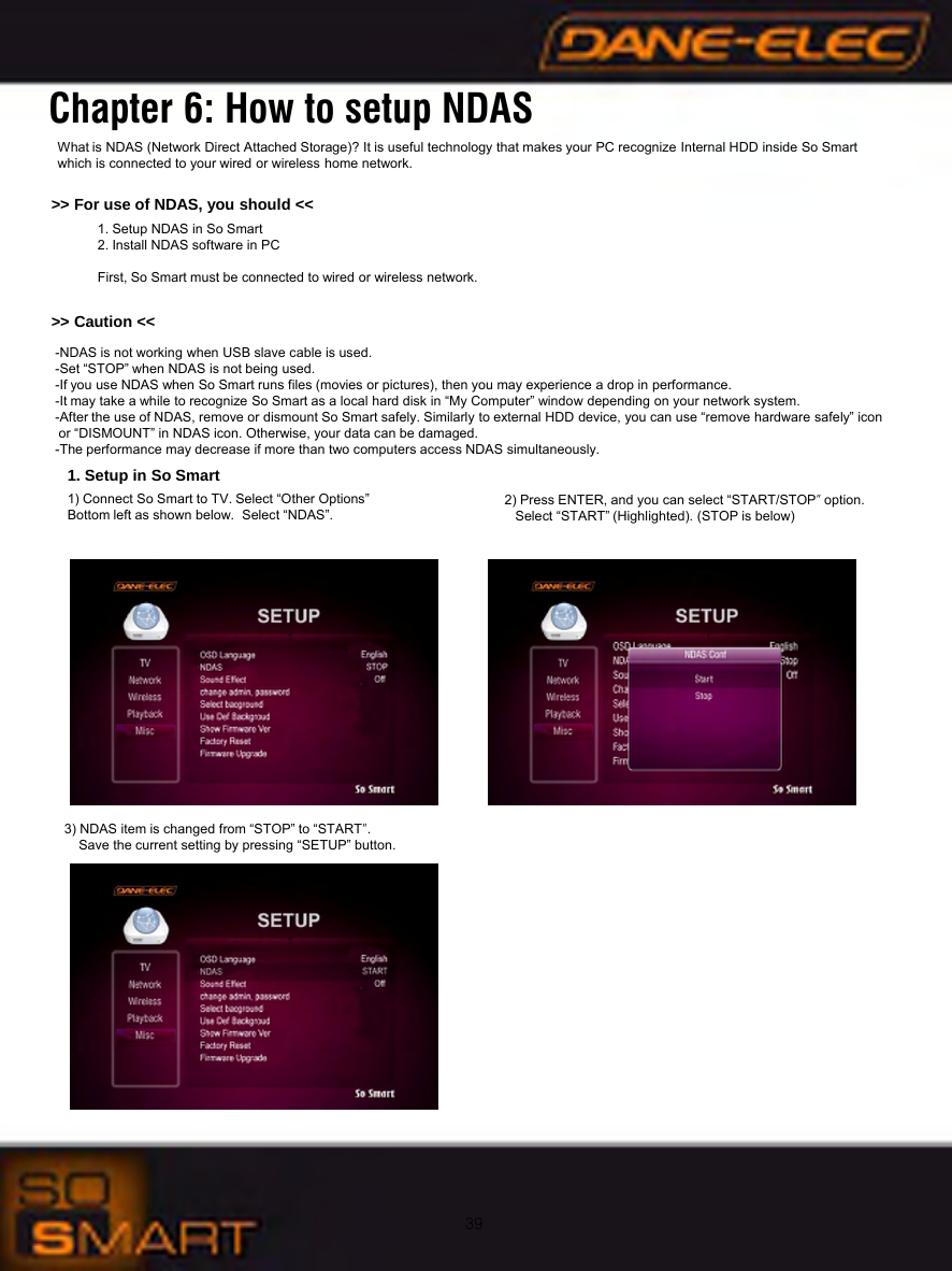 39Chapter 6: How to setup NDASWhat is NDAS (Network Direct Attached Storage)? It is useful technology that makes your PC recognize Internal HDD inside So Smartwhich is connected to your wired or wireless home network. >> For use of NDAS, you should <<1. Setup NDAS in So Smart2. Install NDAS software in PCFirst, So Smart must be connected to wired or wireless network. -NDAS is not working when USB slave cable is used.-Set &ldquo;STOP&rdquo; when NDAS is not being used. -If you use NDAS when So Smart runs files (movies or pictures), then you may experience a drop in performance.-It may take a while to recognize So Smart as a local hard disk in &ldquo;My Computer&rdquo; window depending on your network system. -After the use of NDAS, remove or dismount So Smart safely. Similarly to external HDD device, you can use &ldquo;remove hardware safely&rdquo; icon or &ldquo;DISMOUNT&rdquo; in NDAS icon. Otherwise, your data can be damaged. -The performance may decrease if more than two computers access NDAS simultaneously.>> Caution <<1. Setup in So Smart1) Connect So Smart to TV. Select &ldquo;Other Options&rdquo;Bottom left as shown below.  Select &ldquo;NDAS&rdquo;.  2) Press ENTER, and you can select &ldquo;START/STOP&rdquo;option.Select &ldquo;START&rdquo; (Highlighted). (STOP is below)3) NDAS item is changed from &ldquo;STOP&rdquo; to &ldquo;START&rdquo;. Save the current setting by pressing &ldquo;SETUP&rdquo; button.