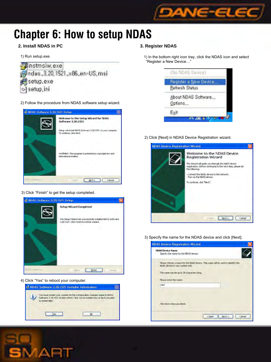 402. Install NDAS in PC1) Run setup.exe. 2) Follow the procedure from NDAS software setup wizard.  3) Click &ldquo;Finish&rdquo; to get the setup completed. 4) Click &ldquo;Yes&rdquo; to reboot your computer. 3. Register NDAS1) In the bottom right icon tray, click the NDAS icon and select&ldquo;Register a New Device&hellip;&rdquo;2) Click [Next] in NDAS Device Registration wizard.3) Specify the name for the NDAS device and click [Next]. Chapter 6: How to setup NDAS