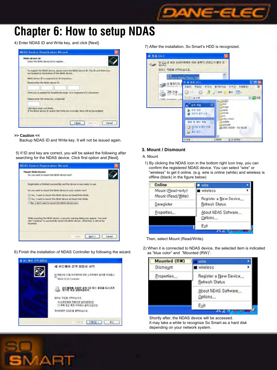 414) Enter NDAS ID and Write key, and click [Next].  5) If ID and key are correct, you will be asked the following after searching for the NDAS device. Click first option and [Next].6) Finish the installation of NDAS Controller by following the wizard.7) After the installation, So Smart&rsquo;s HDD is recognized.3. Mount / DismountA. Mount1) By clicking the NDAS icon in the bottom right icon tray, you canconfirm the registered NDAS device. You can select &ldquo;wire&rdquo; or &ldquo;wireless&rdquo; to get it online. (e.g. wire is online (white) and wireless isoffline (black) in the figure below)Then, select Mount (Read/Write).  2) When it is connected to NDAS device, the selected item is indicatedas &ldquo;blue color&rdquo; and  &ldquo;Mounted (RW)&rdquo;.Shortly after, the NDAS device will be accessed. It may take a while to recognize So Smart as a hard disk depending on your network system.>> Caution << Backup NDAS ID and Write key. It will not be issued again.Chapter 6: How to setup NDAS