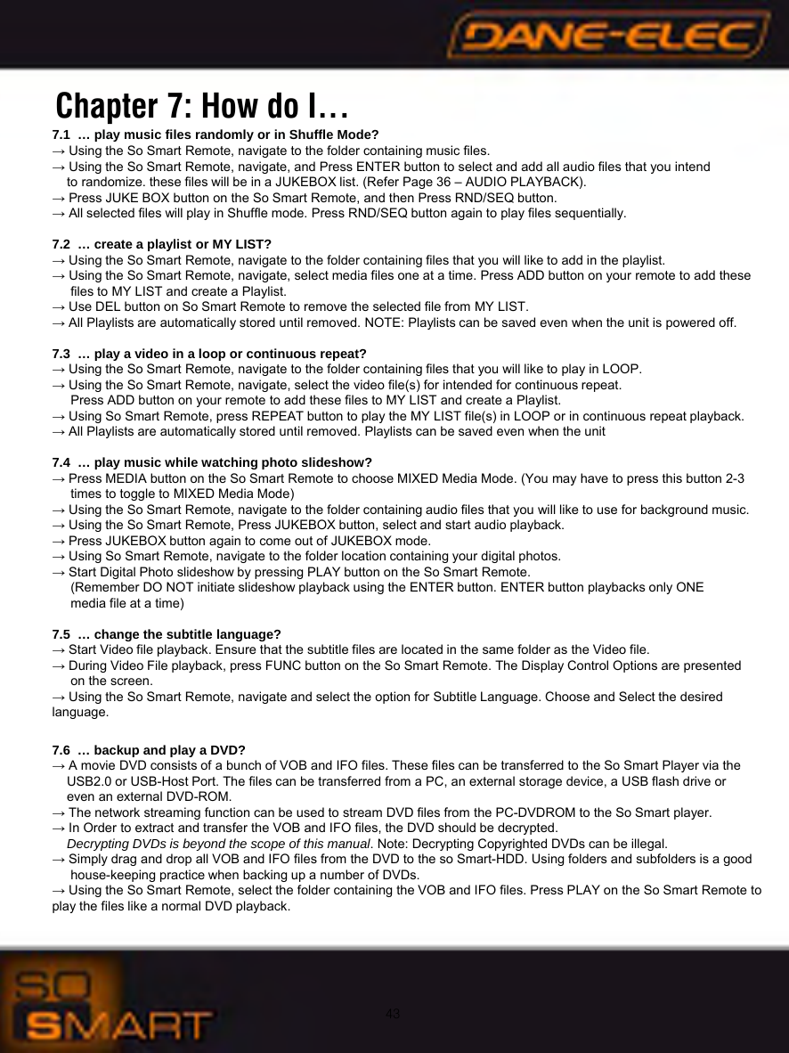43Chapter 7: How do I&hellip;7.1  &hellip; play music files randomly or in Shuffle Mode?&rarr; Using the So Smart Remote, navigate to the folder containing music files.&rarr; Using the So Smart Remote, navigate, and Press ENTER button to select and add all audio files that you intend to randomize. these files will be in a JUKEBOX list. (Refer Page 36 &ndash; AUDIO PLAYBACK).&rarr; Press JUKE BOX button on the So Smart Remote, and then Press RND/SEQ button. &rarr; All selected files will play in Shuffle mode. Press RND/SEQ button again to play files sequentially.7.2  &hellip; create a playlist or MY LIST?&rarr; Using the So Smart Remote, navigate to the folder containing files that you will like to add in the playlist.&rarr; Using the So Smart Remote, navigate, select media files one at a time. Press ADD button on your remote to add these files to MY LIST and create a Playlist.&rarr; Use DEL button on So Smart Remote to remove the selected file from MY LIST.&rarr; All Playlists are automatically stored until removed. NOTE: Playlists can be saved even when the unit is powered off.7.3  &hellip; play a video in a loop or continuous repeat?&rarr; Using the So Smart Remote, navigate to the folder containing files that you will like to play in LOOP.&rarr; Using the So Smart Remote, navigate, select the video file(s) for intended for continuous repeat. Press ADD button on your remote to add these files to MY LIST and create a Playlist.&rarr; Using So Smart Remote, press REPEAT button to play the MY LIST file(s) in LOOP or in continuous repeat playback.&rarr; All Playlists are automatically stored until removed. Playlists can be saved even when the unit7.4  &hellip; play music while watching photo slideshow?&rarr; Press MEDIA button on the So Smart Remote to choose MIXED Media Mode. (You may have to press this button 2-3 times to toggle to MIXED Media Mode)&rarr; Using the So Smart Remote, navigate to the folder containing audio files that you will like to use for background music.&rarr; Using the So Smart Remote, Press JUKEBOX button, select and start audio playback.&rarr; Press JUKEBOX button again to come out of JUKEBOX mode.&rarr; Using So Smart Remote, navigate to the folder location containing your digital photos.&rarr; Start Digital Photo slideshow by pressing PLAY button on the So Smart Remote.(Remember DO NOT initiate slideshow playback using the ENTER button. ENTER button playbacks only ONE media file at a time)7.5  &hellip; change the subtitle language?&rarr; Start Video file playback. Ensure that the subtitle files are located in the same folder as the Video file.&rarr; During Video File playback, press FUNC button on the So Smart Remote. The Display Control Options are presented on the screen.&rarr; Using the So Smart Remote, navigate and select the option for Subtitle Language. Choose and Select the desired             language.7.6  &hellip; backup and play a DVD?&rarr; A movie DVD consists of a bunch of VOB and IFO files. These files can be transferred to the So Smart Player via the USB2.0 or USB-Host Port. The files can be transferred from a PC, an external storage device, a USB flash drive or even an external DVD-ROM.&rarr; The network streaming function can be used to stream DVD files from the PC-DVDROM to the So Smart player.&rarr; In Order to extract and transfer the VOB and IFO files, the DVD should be decrypted. Decrypting DVDs is beyond the scope of this manual. Note: Decrypting Copyrighted DVDs can be illegal.&rarr; Simply drag and drop all VOB and IFO files from the DVD to the so Smart-HDD. Using folders and subfolders is a good house-keeping practice when backing up a number of DVDs.&rarr; Using the So Smart Remote, select the folder containing the VOB and IFO files. Press PLAY on the So Smart Remote to play the files like a normal DVD playback.