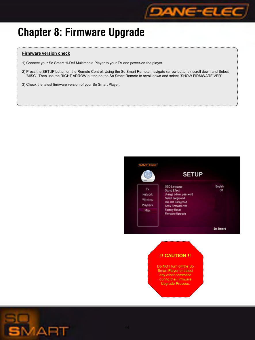 44Chapter 8: Firmware UpgradeFirmware version check1) Connect your So Smart Hi-Def Multimedia Player to your TV and power-on the player.2) Press the SETUP button on the Remote Control. Using the So Smart Remote, navigate (arrow buttons), scroll down and Select &lsquo;MISC&rsquo;. Then use the RIGHT ARROW button on the So Smart Remote to scroll down and select &ldquo;SHOW FIRMWARE VER&rdquo;3) Check the latest firmware version of your So Smart Player.!! CAUTION !!Do NOT turn off the So Smart Player or select any other command during the Firmware Upgrade Process.