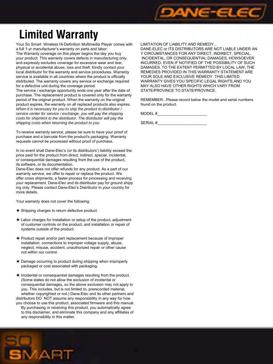 46Limited WarrantyYour So Smart  Wireless Hi-Definition Multimedia Player comes with a full 1-yr manufacturer&rsquo;s warranty on parts and labor.The Warranty coverage on this player begins the day you buy your product. This warranty covers defects in manufacturing only, and expressly excludes coverage for excessive wear and tear, physical or accidental abuse, loss and theft. Kindly contact your local distributor for the warranty and service procedures. Warranty service is available in all countries where the product is officially distributed. The warranty covers any service or exchange required for a defective unit during the coverage period. The service / exchange opportunity ends one year after the date of purchase. The replacement product is covered only for the warranty period of the original product. When the warranty on the original product expires, the warranty on all replaced products also expires. When it is necessary for you to ship the product to distributor / service center for service / exchange, you will pay the shipping costs for shipment to the distributor. The distributor will pay the shipping costs when returning the product to you.To receive warranty service, please be sure to have your proof of purchase and a barcode from the product's packaging. Warranty requests cannot be processed without proof of purchase.In no event shall Dane-Elec&rsquo;s (or its distributors&rsquo;) liability exceed the price paid for the product from direct, indirect, special, incidental, or consequential damages resulting from the use of the product, its software, or its documentation.Dane-Elec does not offer refunds for any product. As a part of our warranty service, we offer to repair or replace the product. We offer cross shipments, a faster process for processing and receiving your replacement. Dane-Elec and its distributor pay for ground shipping only. Please contact Dane-Elec&rsquo;s Distributor in your country for more details.Your warranty does not cover the following:◈Shipping charges to return defective product.◈Labor charges for installation or setup of the product, adjustment of customer controls on the product, and installation or repair of systems outside of the product.◈Product repair and/or part replacement because of improper installation, connections to improper voltage supply, abuse, neglect, misuse, accident, unauthorized repair or other cause not within our control.◈Damage occurring to product during shipping when improperly packaged or cost associated with packaging.◈Incidental or consequential damages resulting from the product. (Some states do not allow the exclusion of incidental orconsequential damages, so the above exclusion may not apply to you. This includes, but is not limited to, prerecorded material, whether copyrighted or not.) Dane-Elec and its other partners and   distributors DO NOT assume any responsibility in any way for how you choose to use this product, associated firmware and this manual. By purchasing or receiving this product, you automatically agreeto this disclaimer, and eliminate this company and any affiliates of any responsibility in this matter.LIMITATION OF LIABILITY AND REMEDY...DANE-ELEC or ITS DISTRIBUTORS ARE NOT LIABLE UNDER ANY CIRCUMSTANCES FOR ANY DIRECT, INDIRECT, SPECIAL,INCIDENTAL, OR CONSEQUENTIAL DAMAGES, HOWSOEVER INCURRED, EVEN IF NOTIFIED OF THE POSSIBILITY OF SUCH DAMAGES. TO THE EXTENT PERMITTED BY LOCAL LAW, THEREMEDIES PROVIDED IN THIS WARRANTY STATEMENT ARE YOUR SOLE AND EXCLUSIVE REMEDY. THIS LIMITED WARRANTY GIVES YOU SPECIFIC LEGAL RIGHTS,AND YOU MAY ALSO HAVE OTHER RIGHTS WHICH VARY FROM STATE/PROVINCE TO STATE/PROVINCE.REMEMBER...Please record below the model and serial numbers found on the product.MODEL #_______________________SERIAL #_______________________
