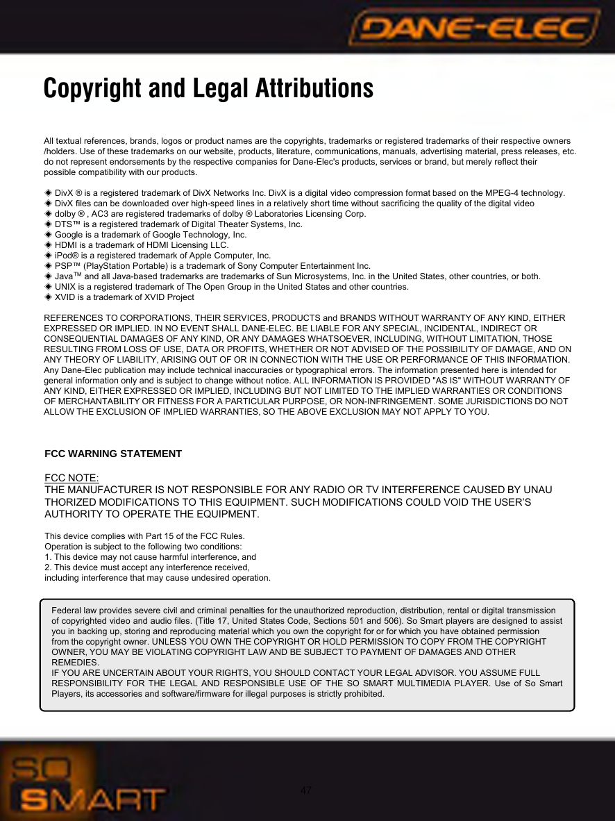 47Copyright and Legal AttributionsAll textual references, brands, logos or product names are the copyrights, trademarks or registered trademarks of their respective owners/holders. Use of these trademarks on our website, products, literature, communications, manuals, advertising material, press releases, etc. do not represent endorsements by the respective companies for Dane-Elec's products, services or brand, but merely reflect their possible compatibility with our products.◈DivX &reg; is a registered trademark of DivX Networks Inc. DivX is a digital video compression format based on the MPEG-4 technology. ◈DivX files can be downloaded over high-speed lines in a relatively short time without sacrificing the quality of the digital video◈dolby &reg; , AC3 are registered trademarks of dolby &reg; Laboratories Licensing Corp.◈DTS&trade; is a registered trademark of Digital Theater Systems, Inc.◈Google is a trademark of Google Technology, Inc.◈HDMI is a trademark of HDMI Licensing LLC.◈iPod&reg; is a registered trademark of Apple Computer, Inc.◈PSP&trade; (PlayStation Portable) is a trademark of Sony Computer Entertainment Inc.◈Java&trade;and all Java-based trademarks are trademarks of Sun Microsystems, Inc. in the United States, other countries, or both.◈UNIX is a registered trademark of The Open Group in the United States and other countries.◈XVID is a trademark of XVID ProjectREFERENCES TO CORPORATIONS, THEIR SERVICES, PRODUCTS and BRANDS WITHOUT WARRANTY OF ANY KIND, EITHER EXPRESSED OR IMPLIED. IN NO EVENT SHALL DANE-ELEC. BE LIABLE FOR ANY SPECIAL, INCIDENTAL, INDIRECT OR CONSEQUENTIAL DAMAGES OF ANY KIND, OR ANY DAMAGES WHATSOEVER, INCLUDING, WITHOUT LIMITATION, THOSE RESULTING FROM LOSS OF USE, DATA OR PROFITS, WHETHER OR NOT ADVISED OF THE POSSIBILITY OF DAMAGE, AND ON ANY THEORY OF LIABILITY, ARISING OUT OF OR IN CONNECTION WITH THE USE OR PERFORMANCE OF THIS INFORMATION. Any Dane-Elec publication may include technical inaccuracies or typographical errors. The information presented here is intendedfor general information only and is subject to change without notice. ALL INFORMATION IS PROVIDED "AS IS" WITHOUT WARRANTY OF ANY KIND, EITHER EXPRESSED OR IMPLIED, INCLUDING BUT NOT LIMITED TO THE IMPLIED WARRANTIES OR CONDITIONS OF MERCHANTABILITY OR FITNESS FOR A PARTICULAR PURPOSE, OR NON-INFRINGEMENT. SOME JURISDICTIONS DO NOT ALLOW THE EXCLUSION OF IMPLIED WARRANTIES, SO THE ABOVE EXCLUSION MAY NOT APPLY TO YOU. Federal law provides severe civil and criminal penalties for the unauthorized reproduction, distribution, rental or digital transmissionof copyrighted video and audio files. (Title 17, United States Code, Sections 501 and 506). So Smart players are designed to assistyou in backing up, storing and reproducing material which you own the copyright for or for which you have obtained permissionfrom the copyright owner. UNLESS YOU OWN THE COPYRIGHT OR HOLD PERMISSION TO COPY FROM THE COPYRIGHTOWNER, YOU MAY BE VIOLATING COPYRIGHT LAW AND BE SUBJECT TO PAYMENT OF DAMAGES AND OTHERREMEDIES.IF YOU ARE UNCERTAIN ABOUT YOUR RIGHTS, YOU SHOULD CONTACT YOUR LEGAL ADVISOR. YOU ASSUME FULLRESPONSIBILITY FOR THE LEGAL AND RESPONSIBLE USE OF THE SO SMART MULTIMEDIA PLAYER. Use of So SmartPlayers, its accessories and software/firmware for illegal purposes is strictly prohibited.FCC WARNING STATEMENTFCC NOTE:THE MANUFACTURER IS NOT RESPONSIBLE FOR ANY RADIO OR TV INTERFERENCE CAUSED BY UNAUTHORIZED MODIFICATIONS TO THIS EQUIPMENT. SUCH MODIFICATIONS COULD VOID THE USER&rsquo;SAUTHORITY TO OPERATE THE EQUIPMENT.This device complies with Part 15 of the FCC Rules.Operation is subject to the following two conditions:1. This device may not cause harmful interference, and2. This device must accept any interference received,including interference that may cause undesired operation.