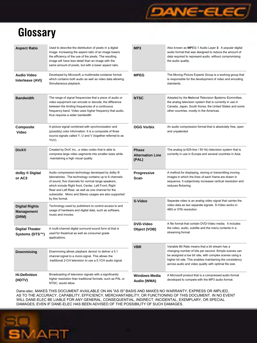 48GlossaryAspect Ratio Used to describe the distribution of pixels in a digital image. Increasing the aspect ratio of an image lowers the efficiency of the use of the pixels. The resulting image will have less detail than an image with thesame amount of pixels, but with a lower aspect ratio.Audio Video Interleave (AVI)Developed by Microsoft, a multimedia container format which contains both audio as well as video data allowing Simultaneous playback. Bandwidth The range of signal frequencies that a piece of audio or video equipment can encode or decode; the difference between the limiting frequencies of a continuous frequency band. Video uses higher frequency that audio, thus requires a wider bandwidthCompositeVideoA picture signal combined with synchronization and(possibly) color information. It is a composite of three source signals called Y, U and V (together referred to as YUV).DivX&reg; Created by DivX Inc., a video codec that is able to compress large video segments into smaller sizes whilemaintaining a high visual quality.dolby &reg; Digital or AC3Audio compression technology developed by dolby &reg; laboratories.  The technology contains up to 6 channels of sound, five channels for normal range speakers, which include Right front, Center, Left Front, RightRear and Left Rear, as well as one channel for the subwoofer.  Mono and Stereo usages are also supportedby this format. Digital Rights Management (DRM)Technology used by publishers to control access to and usage of hardware and digital data, such as software, music and movies.Digital Theater Systems (DTS&trade;)A multi-channel digital surround sound form at that is used for theatrical as well as consumer grade applications. Downmixing Downmixing allows playback device' to deliver a 5.1 channel signal to a mono signal. This allows thetraditional 2-CH television to use a 5.1CH audio signal.Hi-Definition(HDTV)Broadcasting of television signals with a significantlyhigher resolution than traditional formats, such as PAL or NTSC, would allow.MP3 Also known as MPEG-1 Audio Layer 3.  A popular digital audio format that was designed to reduce the amount of data required to represent audio, without compromising the audio quality.MPEG The Moving Picture Experts Group is a working group that is responsible for the development of video and encodingstandards.NTSC Adopted by the National Television Systems Committee, the analog television system that is currently in use in Canada, Japan, South Korea, the United States and someother countries, mostly in the Americas. OGG Vorbis An audio compression format that is absolutely free, openand unpatentedPhase Alternation Line (PAL)The analog (a 625-line / 50 Hz) television system that is currently in use in Europe and several countries in Asia.Progressive ScanA method for displaying, storing or transmitting movingimages in which the lines of each frame are drawn in sequence. It subjectively increases vertical resolution andreduces flickering.S-Video Separate video is an analog video signal that carries thevideo data as two separate signals. S-Video works in 480i or 576i resolution.DVD-Video Object (VOB)A file format that contain DVD-Video media.  It includes the video, audio, subtitle and the menu contents in a streaming format.VBR Variable Bit Rate means that a bit stream has a changing number of bits per second. Simple scenes can be assigned a low bit rate, with complex scenes using a higher bit rate. This enables maintaining the consistency across audio and video quality with optimal file size.Windows MediaAudio (WMA)A Microsoft product that is a compressed audio format developed to compete with the MP3 audio format.Dane-elec. MAKES THIS DOCUMENT AVAILABLE ON AN "AS IS" BASIS AND MAKES NO WARRANTY, EXPRESS OR IMPLIED, AS TO THE ACCURACY, CAPABILITY, EFFICIENCY, MERCHANTABILITY, OR FUNCTIONING OF THIS DOCUMENT. IN NO EVENT WILL DANE-ELEC BE LIABLE FOR ANY GENERAL, CONSEQUENTIAL, INDIRECT, INCIDENTAL, EXEMPLARY, OR SPECIAL DAMAGES, EVEN IF DANE-ELEC HAS BEEN ADVISED OF THE POSSIBILITY OF SUCH DAMAGES.