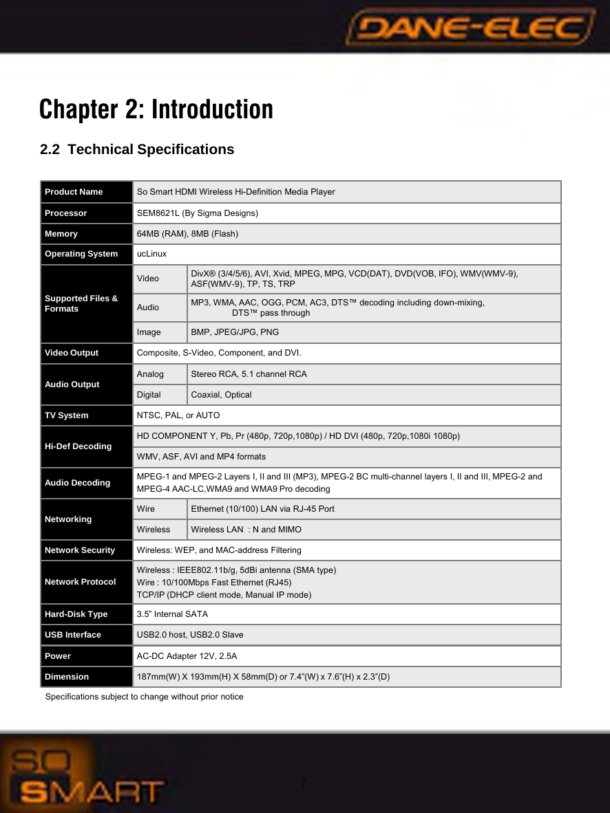 7Specifications subject to change without prior noticeProduct Name So Smart HDMI Wireless Hi-Definition Media PlayerProcessor SEM8621L (By Sigma Designs)Memory 64MB (RAM), 8MB (Flash)Operating System ucLinuxSupported Files &amp;FormatsVideo DivX&reg; (3/4/5/6), AVI, Xvid, MPEG, MPG, VCD(DAT), DVD(VOB, IFO), WMV(WMV-9), ASF(WMV-9), TP, TS, TRPAudio MP3, WMA, AAC, OGG, PCM, AC3, DTS&trade; decoding including down-mixing,DTS&trade; pass through Image BMP, JPEG/JPG, PNGVideo Output Composite, S-Video, Component, and DVI.Audio Output Analog Stereo RCA, 5.1 channel RCADigital Coaxial, OpticalTV System NTSC, PAL, or AUTOHi-Def Decoding HD COMPONENT Y, Pb, Pr (480p, 720p,1080p) / HD DVI (480p, 720p,1080i 1080p)WMV, ASF, AVI and MP4 formatsAudio Decoding MPEG-1 and MPEG-2 Layers I, II and III (MP3), MPEG-2 BC multi-channel layers I, II and III, MPEG-2 and MPEG-4 AAC-LC,WMA9 and WMA9 Pro decodingNetworking Wire Ethernet (10/100) LAN via RJ-45 PortWireless Wireless LAN  : N and MIMONetwork Security Wireless: WEP, and MAC-address FilteringNetwork ProtocolWireless : IEEE802.11b/g, 5dBi antenna (SMA type)Wire : 10/100Mbps Fast Ethernet (RJ45)TCP/IP (DHCP client mode, Manual IP mode)Hard-Disk Type 3.5&rdquo; Internal SATAUSB Interface USB2.0 host, USB2.0 SlavePower AC-DC Adapter 12V, 2.5ADimension 187mm(W) X 193mm(H) X 58mm(D) or 7.4&rdquo;(W) x 7.6&rdquo;(H) x 2.3&rdquo;(D) Chapter 2: Introduction2.2 Technical Specifications