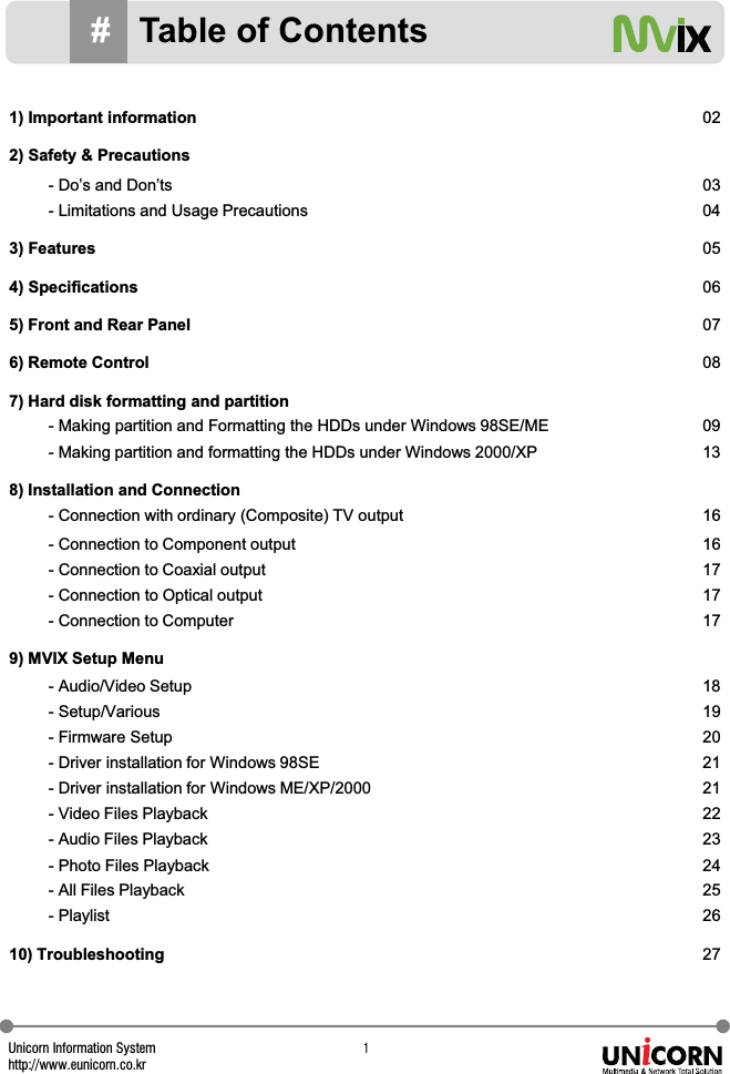 Unicorn Information Systemhttp://www.eunicorn.co.krX#Table of Contents1) Important information 022) Safety &amp; Precautions- Do&rsquo;s and Don&rsquo;ts 03- Limitations and Usage Precautions 043) Features 054) Specifications 065) Front and Rear Panel 076) Remote Control 087) Hard disk formatting and partition- Making partition and Formatting the HDDs under Windows 98SE/ME 09- Making partition and formatting the HDDs under Windows 2000/XP 138) Installation and Connection- Connection with ordinary (Composite) TV output 16- Connection to Component output 16- Connection to Coaxial output 17- Connection to Optical output 17- Connection to Computer 179) MVIX Setup Menu- Audio/Video Setup 18- Setup/Various 19- Firmware Setup 20- Driver installation for Windows 98SE 21- Driver installation for Windows ME/XP/2000 21- Video Files Playback 22- Audio Files Playback 23- Photo Files Playback 24- All Files Playback 25- Playlist 2610) Troubleshooting 27