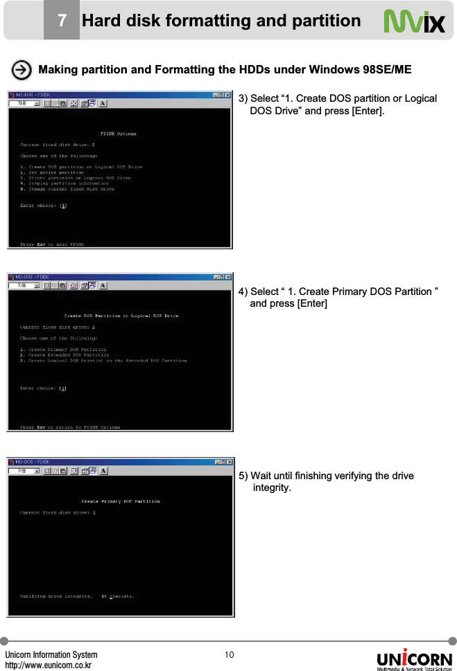 Unicorn Information Systemhttp://www.eunicorn.co.krXW3) Select &ldquo;1. Create DOS partition or Logical DOS Drive&rdquo; and press [Enter].4) Select &ldquo; 1. Create Primary DOS Partition &rdquo; and press [Enter]5) Wait until finishing verifying the driveintegrity.Making partition and Formatting the HDDs under Windows 98SE/ME7Hard disk formatting and partition
