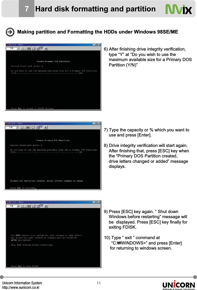 Unicorn Information Systemhttp://www.eunicorn.co.krXX6) After finishing drive integrity verification, type &ldquo;Y&rdquo; at &ldquo;Do you wish to use the maximum available size for a Primary DOS Partition (Y/N)&rdquo;7) Type the capacity or % which you want to use and press [Enter].8) Drive integrity verification will start again. After finishing that, press [ESC] key when the &ldquo;Primary DOS Partition created, drive letters changed or added&rdquo; message displays.9) Press [ESC] key again. &ldquo; Shut downWindows before restarting&rdquo; message will be  displayed. Press [ESC] key finally for exiting FDISK.10) Type &ldquo; exit &rdquo; command at&ldquo;C:ӫWINDOWS>&rdquo; and press [Enter] for returning to windows screen.Making partition and Formatting the HDDs under Windows 98SE/ME7Hard disk formatting and partition