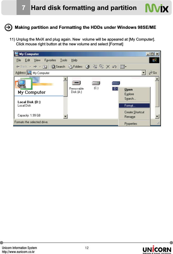 Unicorn Information Systemhttp://www.eunicorn.co.krXY11) Unplug the MviX and plug again. New  volume will be appeared at [My Computer]. Click mouse right button at the new volume and select [Format]Making partition and Formatting the HDDs under Windows 98SE/ME7Hard disk formatting and partition