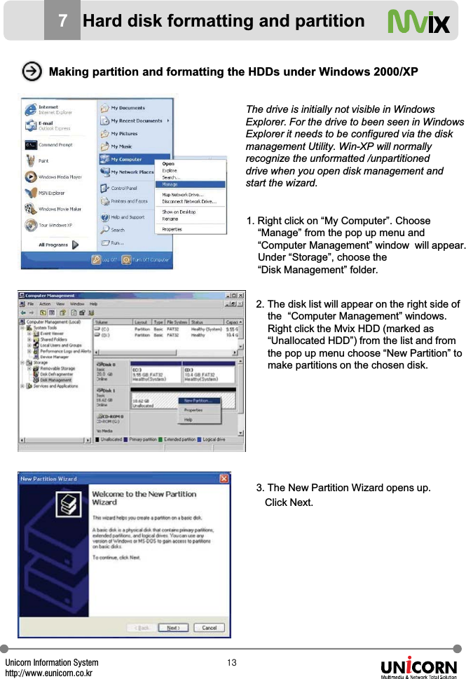 Unicorn Information Systemhttp://www.eunicorn.co.krXZMaking partition and formatting the HDDs under Windows 2000/XP1. Right click on &ldquo;My Computer&rdquo;. Choose &ldquo;Manage&rdquo; from the pop up menu and &ldquo;Computer Management&rdquo; window  will appear. Under &ldquo;Storage&rdquo;, choose the &ldquo;Disk Management&rdquo; folder.2. The disk list will appear on the right side of the  &ldquo;Computer Management&rdquo; windows. Right click the Mvix HDD (marked as &ldquo;Unallocated HDD&rdquo;) from the list and fromthe pop up menu choose &ldquo;New Partition&rdquo; to make partitions on the chosen disk.The drive is initially not visible in Windows Explorer. For the drive to been seen in Windows Explorer it needs to be configured via the disk management Utility. Win-XP will normally recognize the unformatted /unpartitioned drive when you open disk management and start the wizard.3. The New Partition Wizard opens up. Click Next.7Hard disk formatting and partition