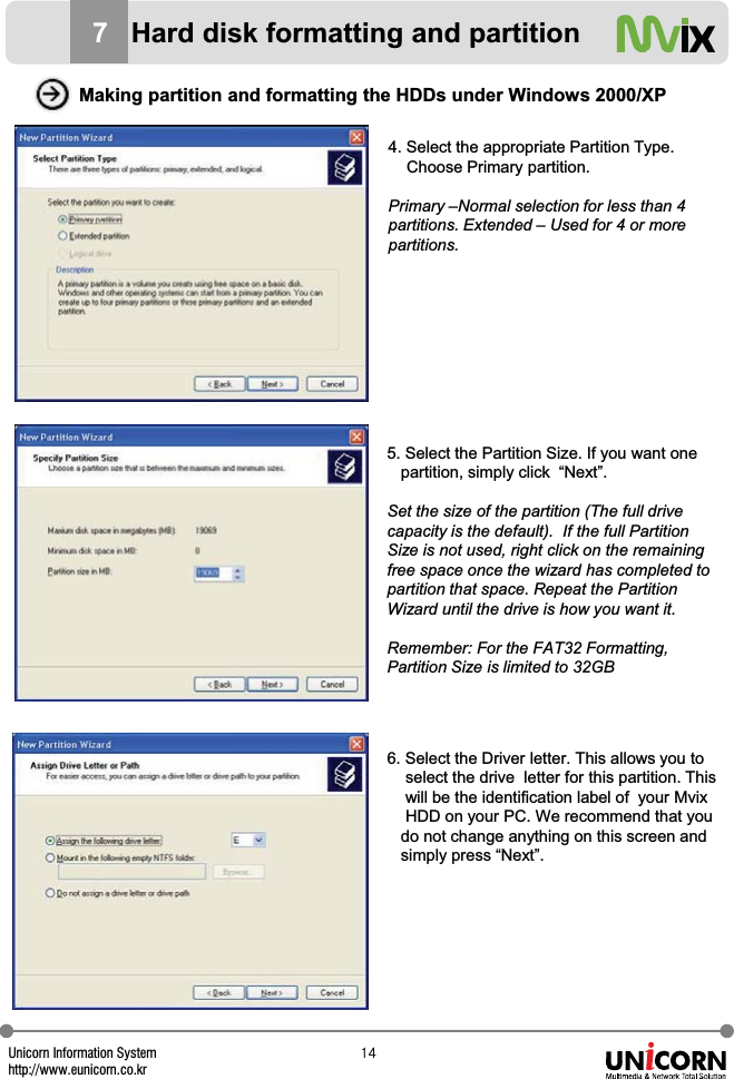 Unicorn Information Systemhttp://www.eunicorn.co.krX[Making partition and formatting the HDDs under Windows 2000/XP4. Select the appropriate Partition Type.Choose Primary partition.Primary &ndash;Normal selection for less than 4 partitions. Extended &ndash; Used for 4 or more partitions.5. Select the Partition Size. If you want one partition, simply click  &ldquo;Next&rdquo;. Set the size of the partition (The full drive capacity is the default).  If the full Partition Size is not used, right click on the remaining free space once the wizard has completed to partition that space. Repeat the Partition Wizard until the drive is how you want it.Remember: For the FAT32 Formatting, Partition Size is limited to 32GB6. Select the Driver letter. This allows you toselect the drive letter for this partition. This will be the identification label of  your MvixHDD on your PC. We recommend that you do not change anything on this screen and simply press &ldquo;Next&rdquo;.7Hard disk formatting and partition