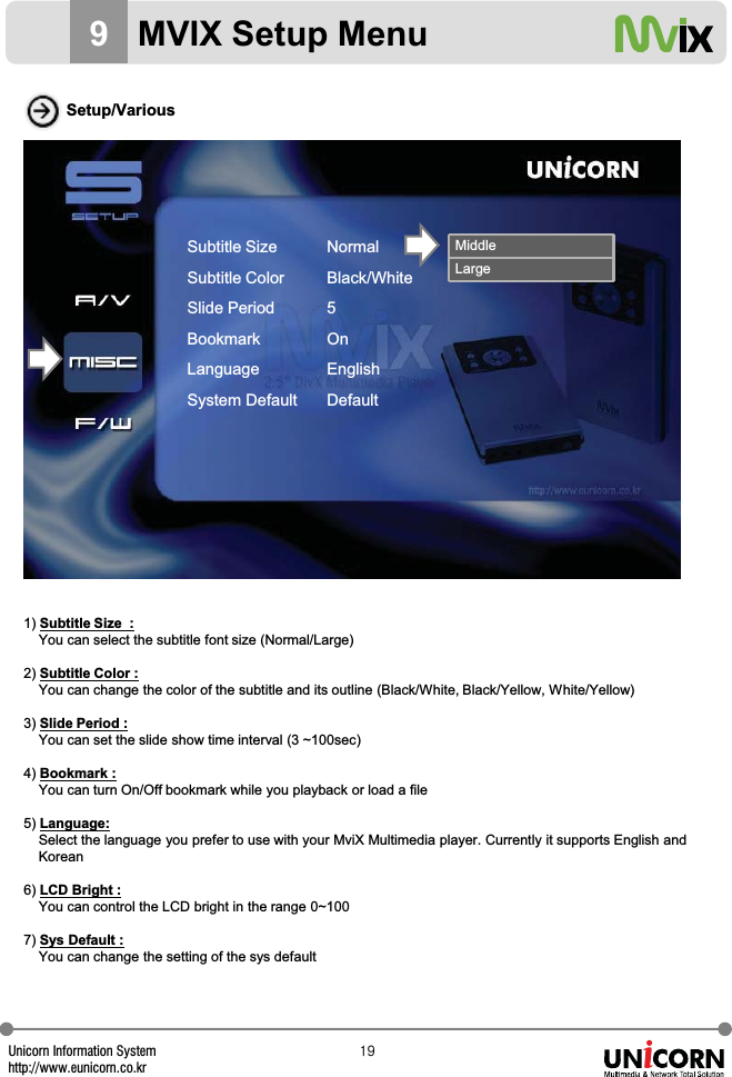 Unicorn Information Systemhttp://www.eunicorn.co.krX`Setup/Various1) Subtitle Size  :You can select the subtitle font size (Normal/Large)2) Subtitle Color :You can change the color of the subtitle and its outline (Black/White, Black/Yellow, White/Yellow)3) Slide Period :You can set the slide show time interval (3 ~100sec)4) Bookmark :You can turn On/Off bookmark while you playback or load a file5) Language:Select the language you prefer to use with your MviX Multimedia player. Currently it supports English andKorean 6) LCD Bright :You can control the LCD bright in the range 0~1007) Sys Default :You can change the setting of the sys defaultMiddleLarge9MVIX Setup MenuSubtitle SizeSubtitle ColorSlide PeriodBookmarkLanguageSystem DefaultNormalBlack/White5OnEnglishDefault