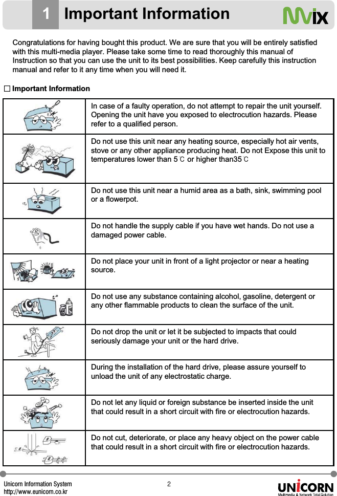 Unicorn Information Systemhttp://www.eunicorn.co.krY1Important InformationCongratulations for having bought this product. We are sure that you will be entirely satisfied with this multi-media player. Please take some time to read thoroughly this manual of Instruction so that you can use the unit to its best possibilities. Keep carefully this instruction manual and refer to it any time when you will need it.In case of a faulty operation, do not attempt to repair the unit yourself. Opening the unit have you exposed to electrocution hazards. Please refer to a qualified person.Do not use this unit near any heating source, especially hot air vents, stove or any other appliance producing heat. Do not Expose this unit to temperatures lower than 5୅or higher than35୅Do not use this unit near a humid area as a bath, sink, swimming pool or a flowerpot.Do not handle the supply cable if you have wet hands. Do not use a damaged power cable.Do not place your unit in front of a light projector or near a heating source.Do not use any substance containing alcohol, gasoline, detergent or any other flammable products to clean the surface of the unit.Do not drop the unit or let it be subjected to impacts that could seriously damage your unit or the hard drive.During the installation of the hard drive, please assure yourself to unload the unit of any electrostatic charge.Do not let any liquid or foreign substance be inserted inside the unit that could result in a short circuit with fire or electrocution hazards.Do not cut, deteriorate, or place any heavy object on the power cable that could result in a short circuit with fire or electrocution hazards.̱Important Information