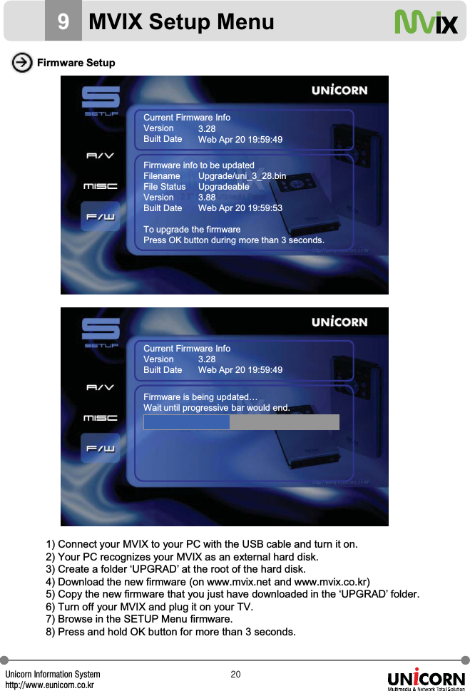 Unicorn Information Systemhttp://www.eunicorn.co.krYW9MVIX Setup MenuFirmware Setup1) Connect your MVIX to your PC with the USB cable and turn it on.2) Your PC recognizes your MVIX as an external hard disk.3) Create a folder &lsquo;UPGRAD&rsquo; at the root of the hard disk.4) Download the new firmware (on www.mvix.net and www.mvix.co.kr)5) Copy the new firmware that you just have downloaded in the &lsquo;UPGRAD&rsquo; folder.6) Turn off your MVIX and plug it on your TV.7) Browse in the SETUP Menu firmware.8) Press and hold OK button for more than 3 seconds.Current Firmware InfoVersionBuilt Date3.28Web Apr 20 19:59:49Firmware info to be updatedFilenameFile StatusVersionBuilt DateTo upgrade the firmwarePress OK button during more than 3 seconds.Upgrade/uni_3_28.binUpgradeable3.88Web Apr 20 19:59:53Current Firmware InfoVersionBuilt Date3.28Web Apr 20 19:59:49Firmware is being updated&hellip;Wait until progressive bar would end.