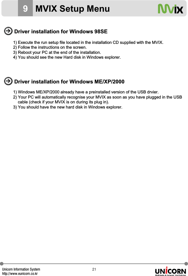 Unicorn Information Systemhttp://www.eunicorn.co.krYX9MVIX Setup MenuDriver installation for Windows 98SEDriver installation for Windows ME/XP/20001) Execute the run setup file located in the installation CD supplied with the MVIX.2) Follow the instructions on the screen.3) Reboot your PC at the end of the installation.4) You should see the new Hard disk in Windows explorer.1) Windows ME/XP/2000 already have a preinstalled version of the USB drvier.2) Your PC will automatically recognise your MVIX as soon as you have plugged in the USBcable (check if your MVIX is on during its plug in).3) You should have the new hard disk in Windows explorer.