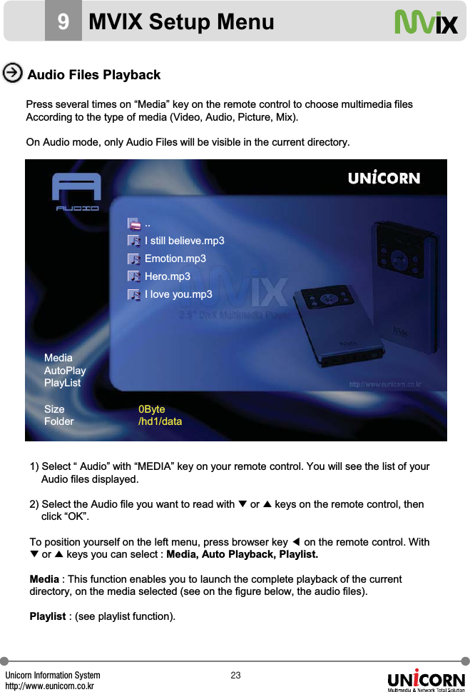 Unicorn Information Systemhttp://www.eunicorn.co.krYZ9MVIX Setup MenuAudio Files PlaybackPress several times on &ldquo;Media&rdquo; key on the remote control to choose multimedia filesAccording to the type of media (Video, Audio, Picture, Mix).On Audio mode, only Audio Files will be visible in the current directory.1) Select &ldquo; Audio&rdquo; with &ldquo;MEDIA&rdquo; key on your remote control. You will see the list of yourAudio files displayed.2) Select the Audio file you want to read with ̷or ̵keys on the remote control, thenclick &ldquo;OK&rdquo;.To position yourself on the left menu, press browser key ඔon the remote control. With̷or ̵keys you can select : Media, Auto Playback, Playlist.Media : This function enables you to launch the complete playback of the current directory, on the media selected (see on the figure below, the audio files).Playlist : (see playlist function).MediaAutoPlayPlayListSizeFolder0Byte/hd1/data..I still believe.mp3Emotion.mp3Hero.mp3I love you.mp3