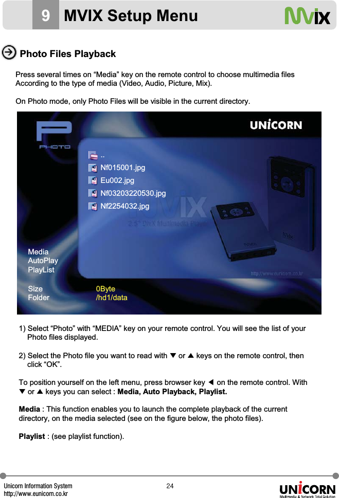Unicorn Information Systemhttp://www.eunicorn.co.krY[9MVIX Setup MenuPhoto Files PlaybackPress several times on &ldquo;Media&rdquo; key on the remote control to choose multimedia filesAccording to the type of media (Video, Audio, Picture, Mix).On Photo mode, only Photo Files will be visible in the current directory.1) Select &ldquo;Photo&rdquo; with &ldquo;MEDIA&rdquo; key on your remote control. You will see the list of yourPhoto files displayed.2) Select the Photo file you want to read with ̷or ̵keys on the remote control, thenclick &ldquo;OK&rdquo;.To position yourself on the left menu, press browser key ඔon the remote control. With̷or ̵keys you can select : Media, Auto Playback, Playlist.Media : This function enables you to launch the complete playback of the current directory, on the media selected (see on the figure below, the photo files).Playlist : (see playlist function).MediaAutoPlayPlayListSizeFolder0Byte/hd1/data..Nf015001.jpgEu002.jpgNf03203220530.jpgNf2254032.jpg