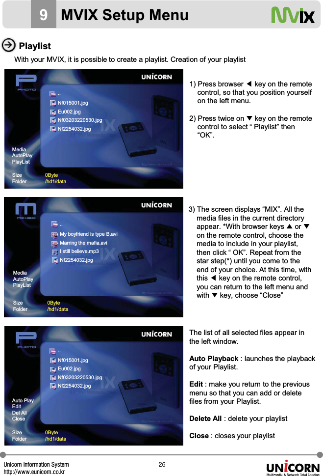 Unicorn Information Systemhttp://www.eunicorn.co.krY]PlaylistWith your MVIX, it is possible to create a playlist. Creation of your playlist1) Press browser ඔkey on the remotecontrol, so that you position yourselfon the left menu.2) Press twice on ̷key on the remotecontrol to select &ldquo; Playlist&rdquo; then&ldquo;OK&rdquo;.3) The screen displays &ldquo;MIX&rdquo;. All the media files in the current directoryappear. *With browser keys ̵or ̷on the remote control, choose themedia to include in your playlist,then click &ldquo; OK&rdquo;. Repeat from thestar step(*) until you come to theend of your choice. At this time, withthis ඔkey on the remote control,you can return to the left menu and with ̷key, choose &ldquo;Close&rdquo;The list of all selected files appear in the left window.Auto Playback : launches the playbackof your Playlist.Edit : make you return to the previousmenu so that you can add or delete files from your Playlist.Delete All : delete your playlistClose : closes your playlist9MVIX Setup MenuAuto PlayEditDel AllCloseSizeFolder0Byte/hd1/data..Nf015001.jpgEu002.jpgNf03203220530.jpgNf2254032.jpgMediaAutoPlayPlayListSizeFolder0Byte/hd1/data..Nf015001.jpgEu002.jpgNf03203220530.jpgNf2254032.jpg..My boyfriend is type B.aviMarring the mafia.aviI still believe.mp3Nf2254032.jpgMediaAutoPlayPlayListSizeFolder0Byte/hd1/data