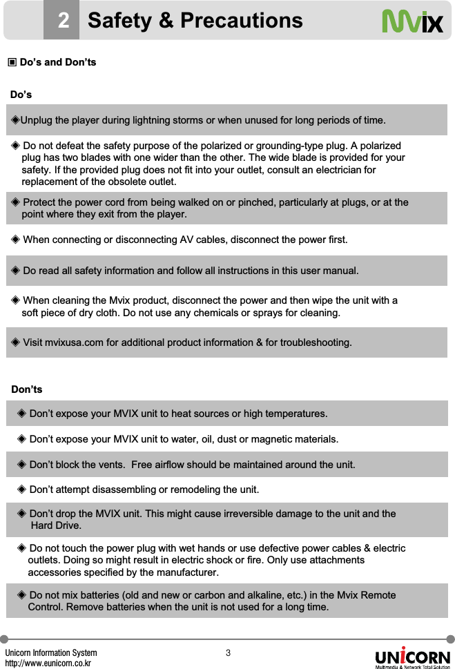 Unicorn Information Systemhttp://www.eunicorn.co.krZDo&rsquo;sඞUnplug the player during lightning storms or when unused for long periods of time.ඞDo not defeat the safety purpose of the polarized or grounding-type plug. A polarized plug has two blades with one wider than the other. The wide blade is provided for your safety. If the provided plug does not fit into your outlet, consult an electrician for replacement of the obsolete outlet.ඞProtect the power cord from being walked on or pinched, particularly at plugs, or at thepoint where they exit from the player.ඞWhen connecting or disconnecting AV cables, disconnect the power first.ඞDo read all safety information and follow all instructions in this user manual.ඞWhen cleaning the Mvix product, disconnect the power and then wipe the unit with a soft piece of dry cloth. Do not use any chemicals or sprays for cleaning.ඞVisit mvixusa.com for additional product information &amp; for troubleshooting.Don&rsquo;tsඞDon&rsquo;t expose your MVIX unit to heat sources or high temperatures.ඞDon&rsquo;t expose your MVIX unit to water, oil, dust or magnetic materials.ඞDon&rsquo;t block the vents.  Free airflow should be maintained around the unit.ඞDon&rsquo;t attempt disassembling or remodeling the unit.ඞDon&rsquo;t drop the MVIX unit. This might cause irreversible damage to the unit and the Hard Drive.ඞDo not touch the power plug with wet hands or use defective power cables &amp; electric outlets. Doing so might result in electric shock or fire. Only use attachments accessories specified by the manufacturer.ඞDo not mix batteries (old and new or carbon and alkaline, etc.) in the Mvix Remote Control. Remove batteries when the unit is not used for a long time.2Safety &amp; PrecautionsඟDo&rsquo;s and Don&rsquo;ts