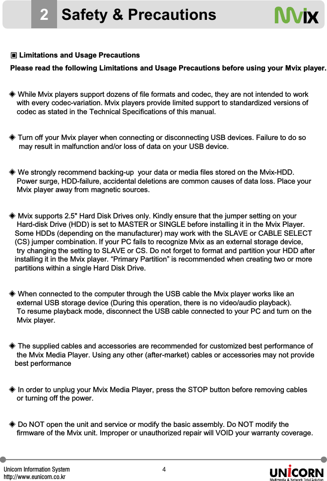 Unicorn Information Systemhttp://www.eunicorn.co.kr[2Safety &amp; PrecautionsඟLimitations and Usage PrecautionsPlease read the following Limitations and Usage Precautions before using your Mvix player.ඞWhile Mvix players support dozens of file formats and codec, they are not intended to work with every codec-variation. Mvix players provide limited support to standardized versions of codec as stated in the Technical Specifications of this manual.ඞTurn off your Mvix player when connecting or disconnecting USB devices. Failure to do somay result in malfunction and/or loss of data on your USB device.ඞWe strongly recommend backing-up  your data or media files stored on the Mvix-HDD. Power surge, HDD-failure, accidental deletions are common causes of data loss. Place your Mvix player away from magnetic sources.ඞMvix supports 2.5" Hard Disk Drives only. Kindly ensure that the jumper setting on your Hard-disk Drive (HDD) is set to MASTER or SINGLE before installing it in the Mvix Player. Some HDDs (depending on the manufacturer) may work with the SLAVE or CABLE SELECT (CS) jumper combination. If your PC fails to recognize Mvix as an external storage device,try changing the setting to SLAVE or CS. Do not forget to format and partition your HDD afterinstalling it in the Mvix player. &ldquo;Primary Partition&rdquo; is recommended when creating two or more partitions within a single Hard Disk Drive.ඞWhen connected to the computer through the USB cable the Mvix player works like an external USB storage device (During this operation, there is no video/audio playback). To resume playback mode, disconnect the USB cable connected to your PC and turn on the Mvix player.ඞThe supplied cables and accessories are recommended for customized best performance of the Mvix Media Player. Using any other (after-market) cables or accessories may not provide best performanceඞIn order to unplug your Mvix Media Player, press the STOP button before removing cablesor turning off the power.ඞDo NOT open the unit and service or modify the basic assembly. Do NOT modify thefirmware of the Mvix unit. Improper or unauthorized repair will VOID your warranty coverage.