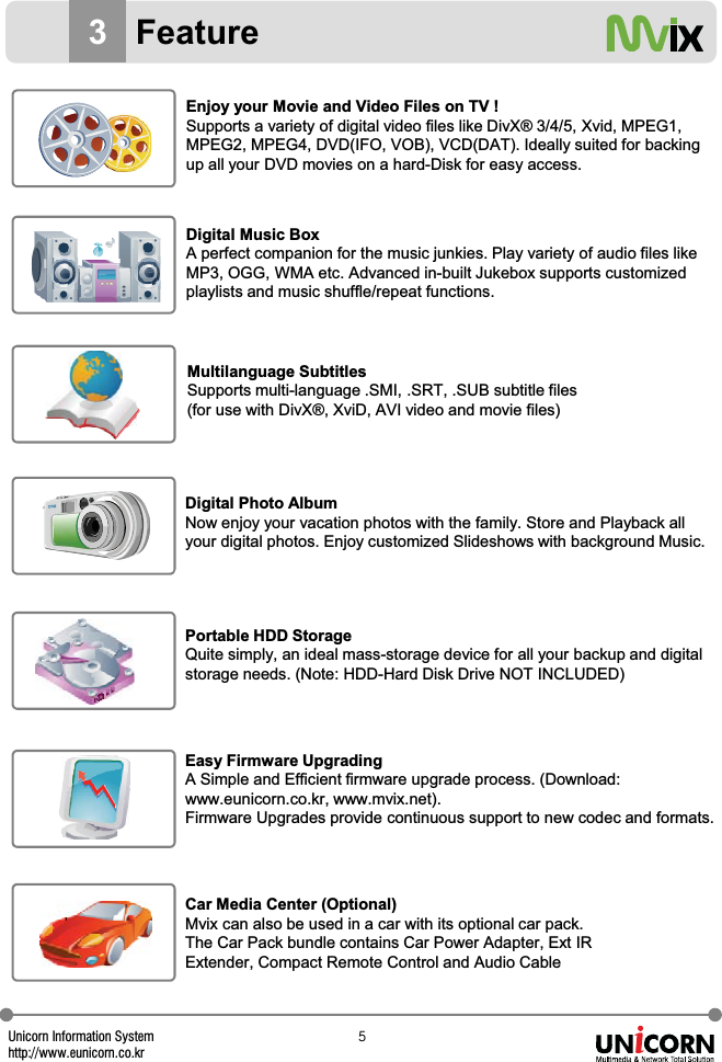 Unicorn Information Systemhttp://www.eunicorn.co.kr\3FeatureEnjoy your Movie and Video Files on TV !Supports a variety of digital video files like DivX&reg; 3/4/5, Xvid, MPEG1, MPEG2, MPEG4, DVD(IFO, VOB), VCD(DAT). Ideally suited for backing up all your DVD movies on a hard-Disk for easy access.Digital Music BoxA perfect companion for the music junkies. Play variety of audio files like MP3, OGG, WMA etc. Advanced in-built Jukebox supports customizedplaylists and music shuffle/repeat functions.Multilanguage SubtitlesSupports multi-language .SMI, .SRT, .SUB subtitle files (for use with DivX&reg;, XviD, AVI video and movie files)Digital Photo AlbumNow enjoy your vacation photos with the family. Store and Playback all your digital photos. Enjoy customized Slideshows with background Music.Portable HDD StorageQuite simply, an ideal mass-storage device for all your backup and digital storage needs. (Note: HDD-Hard Disk Drive NOT INCLUDED)Easy Firmware UpgradingA Simple and Efficient firmware upgrade process. (Download:www.eunicorn.co.kr, www.mvix.net). Firmware Upgrades provide continuous support to new codec and formats.Car Media Center (Optional)Mvix can also be used in a car with its optional car pack. The Car Pack bundle contains Car Power Adapter, Ext IR Extender, Compact Remote Control and Audio Cable