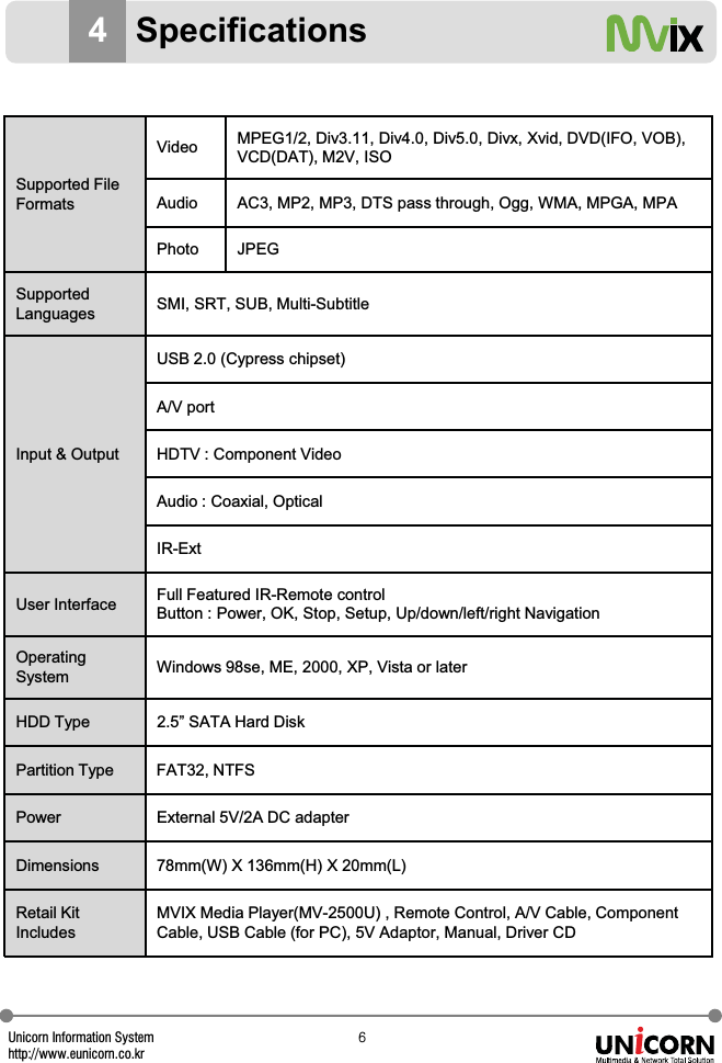 Unicorn Information Systemhttp://www.eunicorn.co.kr]4SpecificationsSupported FileFormatsVideo MPEG1/2, Div3.11, Div4.0, Div5.0, Divx, Xvid, DVD(IFO, VOB),VCD(DAT), M2V, ISOAudio AC3, MP2, MP3, DTS pass through, Ogg, WMA, MPGA, MPAPhoto JPEGSupportedLanguages SMI, SRT, SUB, Multi-SubtitleInput &amp; OutputUSB 2.0 (Cypress chipset)A/V portHDTV : Component VideoAudio : Coaxial, OpticalIR-ExtUser Interface Full Featured IR-Remote controlButton : Power, OK, Stop, Setup, Up/down/left/right NavigationOperatingSystem Windows 98se, ME, 2000, XP, Vista or laterHDD Type 2.5&rdquo; SATA Hard DiskPartition Type FAT32, NTFSPower External 5V/2A DC adapterDimensions 78mm(W) X 136mm(H) X 20mm(L)Retail KitIncludesMVIX Media Player(MV-2500U) , Remote Control, A/V Cable, ComponentCable, USB Cable (for PC), 5V Adaptor, Manual, Driver CD
