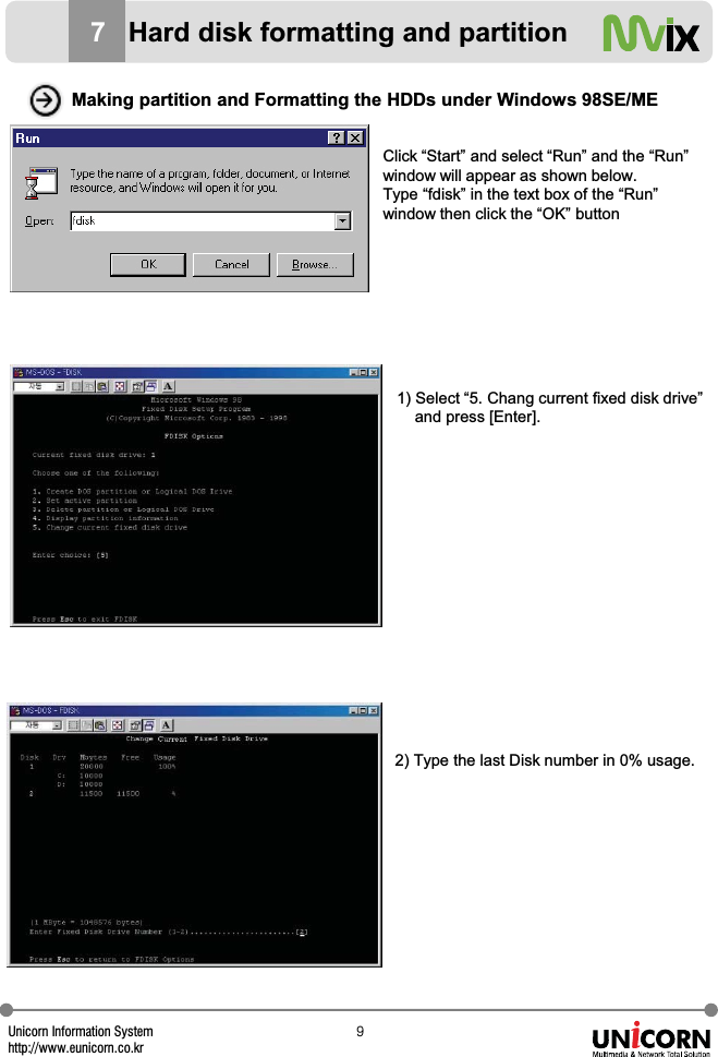 Unicorn Information Systemhttp://www.eunicorn.co.kr`Making partition and Formatting the HDDs under Windows 98SE/MEClick &ldquo;Start&rdquo; and select &ldquo;Run&rdquo; and the &ldquo;Run&rdquo;window will appear as shown below. Type &ldquo;fdisk&rdquo; in the text box of the &ldquo;Run&rdquo; window then click the &ldquo;OK&rdquo; button1) Select &ldquo;5. Chang current fixed disk drive&rdquo; and press [Enter].2) Type the last Disk number in 0% usage.7Hard disk formatting and partition