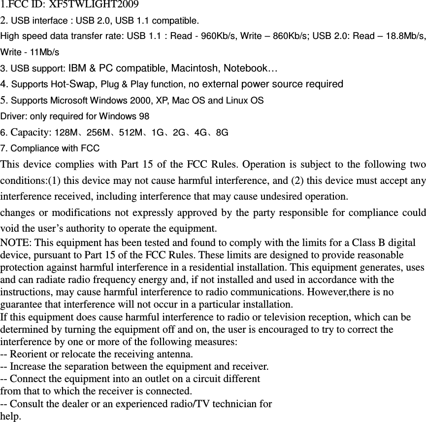 1.FCC ID: XF5TWLIGHT2009 2. USB interface : USB 2.0, USB 1.1 compatible. High speed data transfer rate: USB 1.1 : Read - 960Kb/s, Write &ndash; 860Kb/s; USB 2.0: Read &ndash; 18.8Mb/s, Write - 11Mb/s     3. USB support: IBM &amp; PC compatible, Macintosh, Notebook&hellip; 4. Supports Hot-Swap, Plug &amp; Play function, no external power source required 5. Supports Microsoft Windows 2000, XP, Mac OS and Linux OS Driver: only required for Windows 98 6. Capacity: 128M、256M、512M、1G、2G、4G、8G 7. Compliance with FCC This device complies with  Part 15  of  the FCC Rules. Operation is subject to the following two conditions:(1) this device may not cause harmful interference, and (2) this device must accept any interference received, including interference that may cause undesired operation. changes or modifications not expressly approved by the party  responsible for compliance  could void the user&rsquo;s authority to operate the equipment. NOTE: This equipment has been tested and found to comply with the limits for a Class B digital device, pursuant to Part 15 of the FCC Rules. These limits are designed to provide reasonable protection against harmful interference in a residential installation. This equipment generates, uses and can radiate radio frequency energy and, if not installed and used in accordance with the instructions, may cause harmful interference to radio communications. However,there is no guarantee that interference will not occur in a particular installation. If this equipment does cause harmful interference to radio or television reception, which can be determined by turning the equipment off and on, the user is encouraged to try to correct the interference by one or more of the following measures: -- Reorient or relocate the receiving antenna. -- Increase the separation between the equipment and receiver. -- Connect the equipment into an outlet on a circuit different from that to which the receiver is connected. -- Consult the dealer or an experienced radio/TV technician for help.  