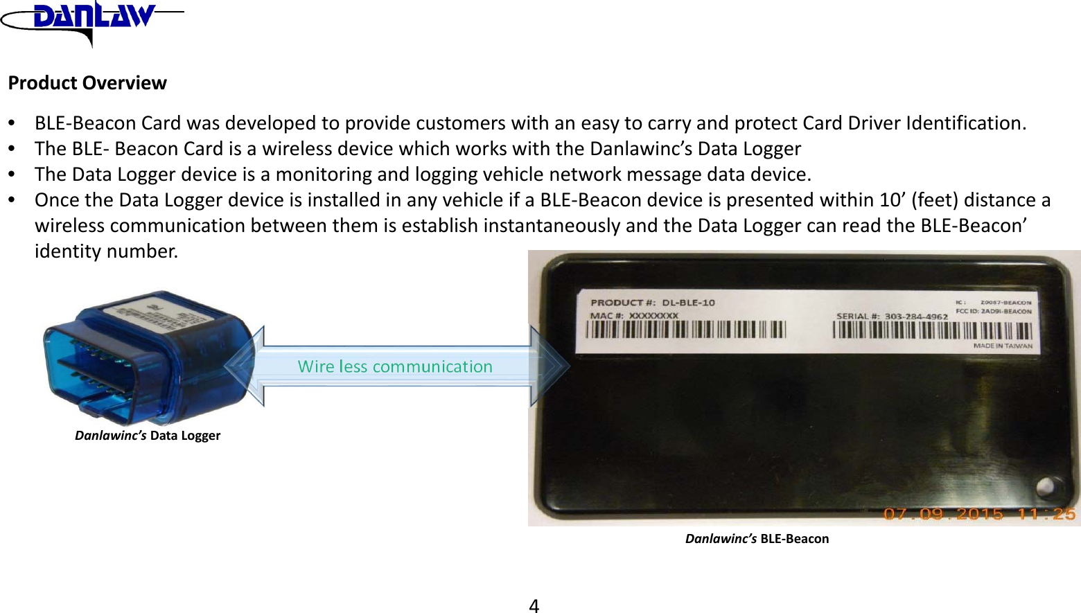 ProductOverview&bull;BLE‐BeaconCardwasdevelopedtoprovidecustomerswithaneasytocarryandprotectCardDriverIdentification.&bull;TheBLE‐BeaconCardisawirelessdevicewhichworkswiththeDanlawinc&rsquo;sDataLogger&bull;TheDataLoggerdeviceisamonitoringandloggingvehiclenetworkmessagedatadevice.&bull;OncetheDataLoggerdeviceisinstalledinanyvehicleifaBLE‐Beacondeviceispresentedwithin10&rsquo;(feet)distanceawirelesscommunicationbetweenthemisestablishinstantaneouslyandtheDataLoggercanreadtheBLE‐Beacon&rsquo;identitynumber.Danlawinc&rsquo;sBLE‐BeaconDanlawinc&rsquo;sDataLoggerWirelesscommunication4