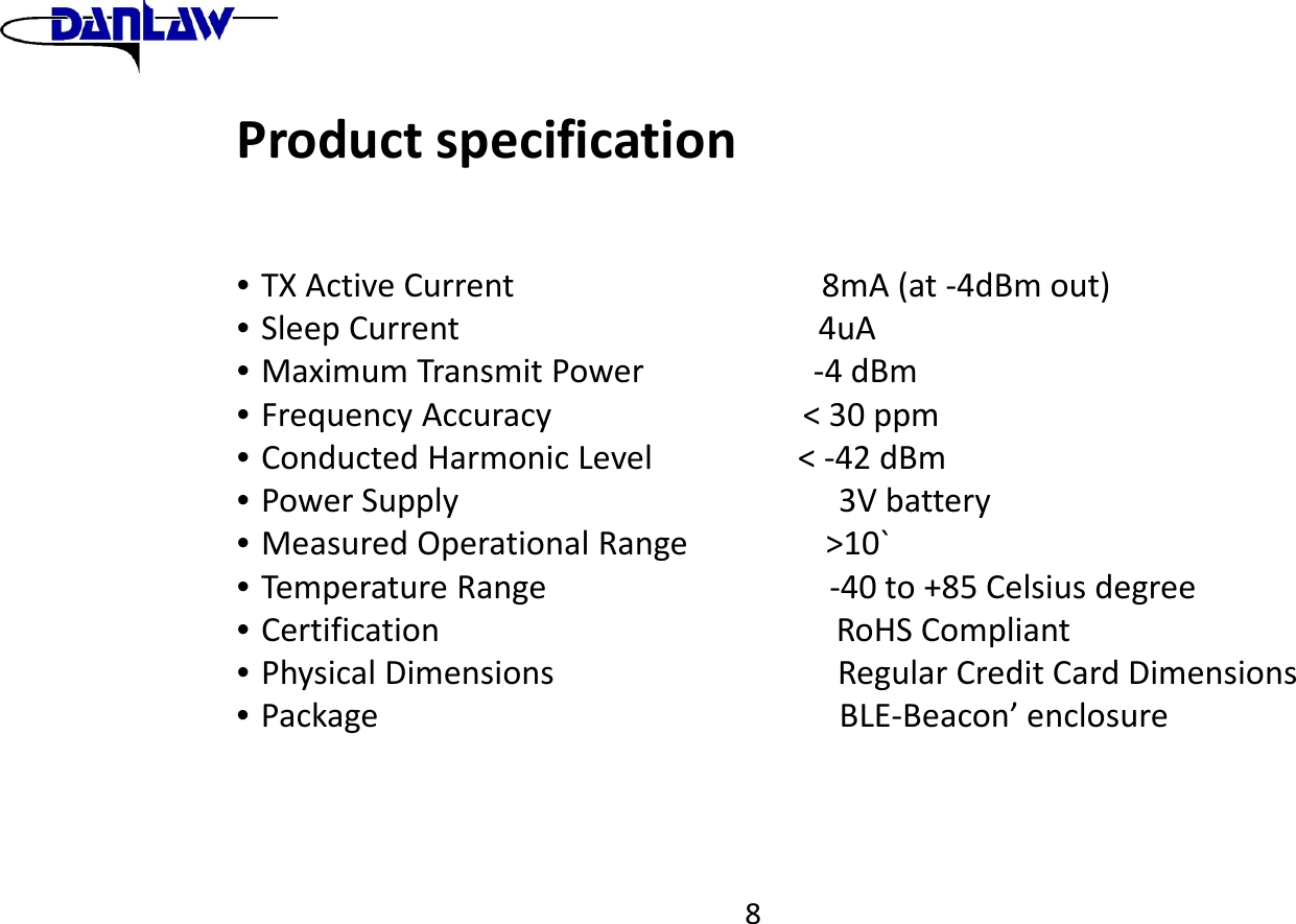 8Productspecification&bull;TXActiveCurrent8mA(at‐4dBmout)&bull;SleepCurrent4uA&bull;MaximumTransmitPower‐4dBm&bull;FrequencyAccuracy<30ppm&bull;ConductedHarmonicLevel<‐42dBm&bull;PowerSupply3Vbattery&bull;MeasuredOperationalRange>10`&bull;TemperatureRange‐40to+85Celsiusdegree&bull;CertificationRoHSCompliant&bull;PhysicalDimensionsRegularCreditCardDimensions&bull;PackageBLE‐Beacon&rsquo;enclosure