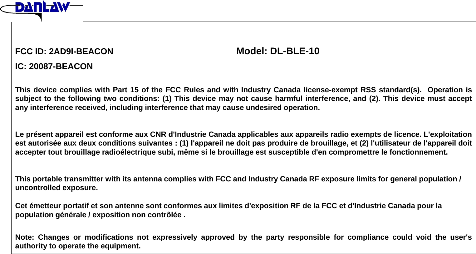 FCC ID: 2AD9I-BEACON Model: DL-BLE-10IC: 20087-BEACONThis device complies with Part 15 of the FCC Rules and with Industry Canada license-exempt RSS standard(s). Operation issubject to the following two conditions: (1) This device may not cause harmful interference, and (2). This device must acceptany interference received, including interference that may cause undesired operation.Le pr&eacute;sent appareil est conforme aux CNR d'Industrie Canada applicables aux appareils radio exempts de licence. L'exploitationest autoris&eacute;e aux deux conditions suivantes : (1) l'appareil ne doit pas produire de brouillage, et (2) l'utilisateur de l'appareil doitaccepter tout brouillage radio&eacute;lectrique subi, m&ecirc;me si le brouillage est susceptible d'en compromettre le fonctionnement.This portable transmitter with its antenna complies with FCC and Industry Canada RF exposure limits for general population / uncontrolled exposure.Cet &eacute;metteur portatif et son antenne sont conformes aux limites d'exposition RF de la FCC et d'Industrie Canada pour la population g&eacute;n&eacute;rale / exposition non contr&ocirc;l&eacute;e .Note: Changes or modifications not expressively approved by the party responsible for compliance could void the user'sauthority to operate the equipment.