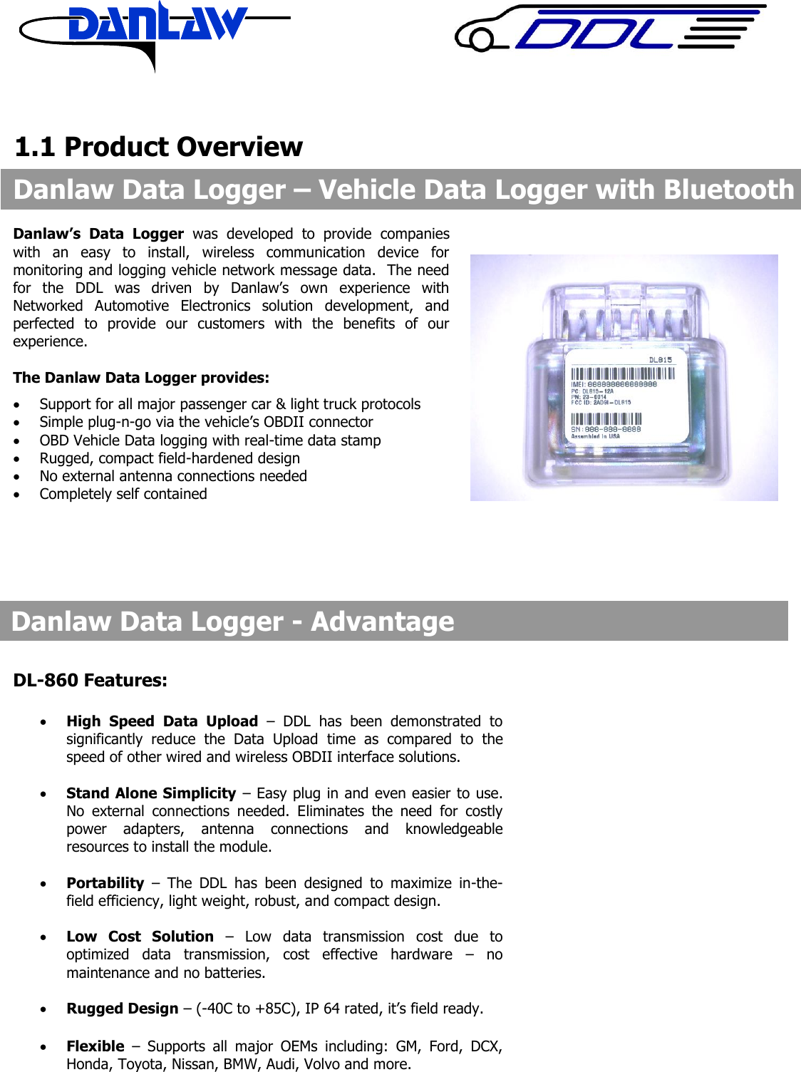      1.1 Product Overview                            Danlaw&rsquo;s  Data  Logger  was  developed  to  provide  companies with  an  easy  to  install,  wireless  communication  device  for monitoring and logging vehicle network message data.  The need for  the  DDL  was  driven  by  Danlaw&rsquo;s  own  experience  with Networked  Automotive  Electronics  solution  development,  and perfected  to  provide  our  customers  with  the  benefits  of  our experience.  The Danlaw Data Logger provides:  Support for all major passenger car &amp; light truck protocols  Simple plug-n-go via the vehicle&rsquo;s OBDII connector  OBD Vehicle Data logging with real-time data stamp  Rugged, compact field-hardened design  No external antenna connections needed  Completely self contained   Danlaw Data Logger &ndash; Vehicle Data Logger with Bluetooth  Danlaw Data Logger - Advantage  DL-860 Features:   High  Speed  Data  Upload  &ndash;  DDL  has  been  demonstrated  to significantly  reduce  the  Data  Upload  time  as  compared  to  the speed of other wired and wireless OBDII interface solutions.   Stand Alone Simplicity &ndash; Easy plug in and even easier to use. No  external  connections  needed.  Eliminates  the  need  for  costly power  adapters,  antenna  connections  and  knowledgeable resources to install the module.     Portability &ndash;  The  DDL  has  been  designed  to  maximize  in-the-field efficiency, light weight, robust, and compact design.     Low  Cost  Solution &ndash;  Low  data  transmission  cost  due  to optimized  data  transmission,  cost  effective  hardware  &ndash;  no maintenance and no batteries.   Rugged Design &ndash; (-40C to +85C), IP 64 rated, it&rsquo;s field ready.   Flexible &ndash;  Supports  all  major  OEMs  including:  GM,  Ford,  DCX, Honda, Toyota, Nissan, BMW, Audi, Volvo and more.    