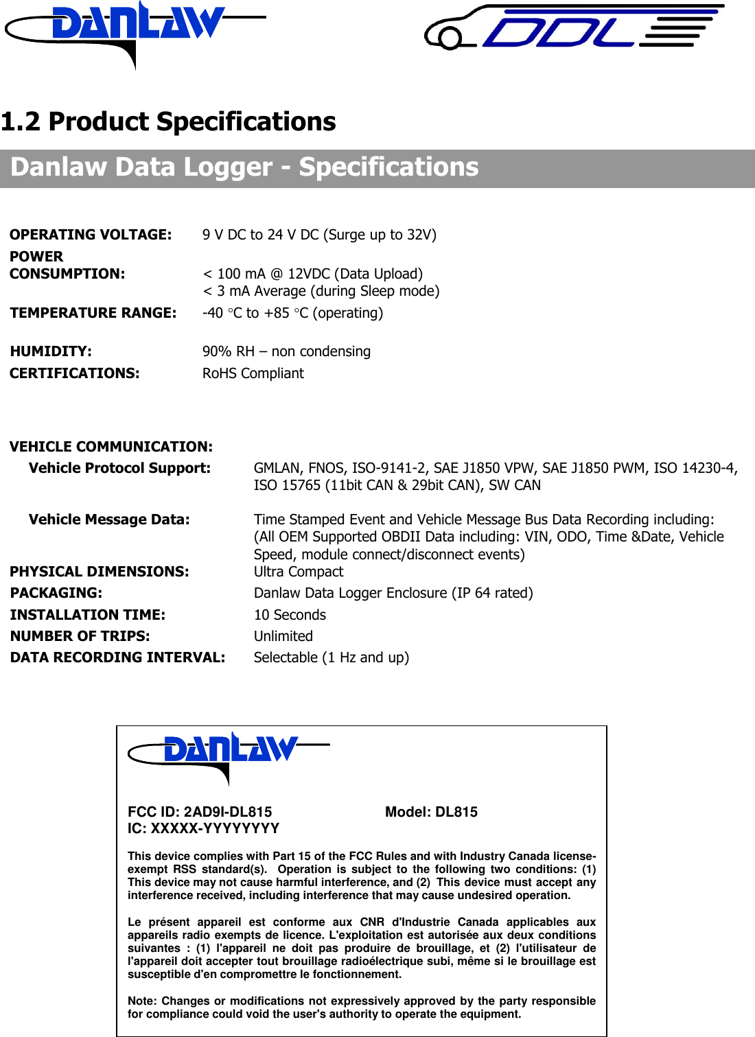     1.2 Product Specifications                                         Danlaw Data Logger - Specifications  OPERATING VOLTAGE:  9 V DC to 24 V DC (Surge up to 32V) POWER  CONSUMPTION:       < 100 mA @ 12VDC (Data Upload)           < 3 mA Average (during Sleep mode)    TEMPERATURE RANGE:    -40 C to +85 C (operating)       HUMIDITY:  90% RH &ndash; non condensing CERTIFICATIONS:  RoHS Compliant            VEHICLE COMMUNICATION: Vehicle Protocol Support:  GMLAN, FNOS, ISO-9141-2, SAE J1850 VPW, SAE J1850 PWM, ISO 14230-4, ISO 15765 (11bit CAN &amp; 29bit CAN), SW CAN  Vehicle Message Data:    Time Stamped Event and Vehicle Message Bus Data Recording including: (All OEM Supported OBDII Data including: VIN, ODO, Time &amp;Date, Vehicle Speed, module connect/disconnect events) PHYSICAL DIMENSIONS:    Ultra Compact   PACKAGING:        Danlaw Data Logger Enclosure (IP 64 rated) INSTALLATION TIME:      10 Seconds NUMBER OF TRIPS:      Unlimited DATA RECORDING INTERVAL:    Selectable (1 Hz and up)            FCC ID: 2AD9I-DL815      Model: DL815 IC: XXXXX-YYYYYYYY  This device complies with Part 15 of the FCC Rules and with Industry Canada license-exempt RSS  standard(s).   Operation  is  subject  to  the  following  two  conditions:  (1) This device may not cause harmful interference, and (2)  This device must accept any interference received, including interference that may cause undesired operation.  Le  pr&eacute;sent  appareil  est  conforme  aux  CNR  d'Industrie  Canada  applicables  aux appareils radio exempts de licence. L'exploitation est autoris&eacute;e aux deux conditions suivantes  :  (1)  l'appareil  ne  doit  pas  produire  de  brouillage,  et  (2)  l'utilisateur  de l'appareil doit accepter tout brouillage radio&eacute;lectrique subi, m&ecirc;me si le brouillage est susceptible d'en compromettre le fonctionnement.  Note: Changes or modifications not expressively approved by the party responsible for compliance could void the user's authority to operate the equipment.     