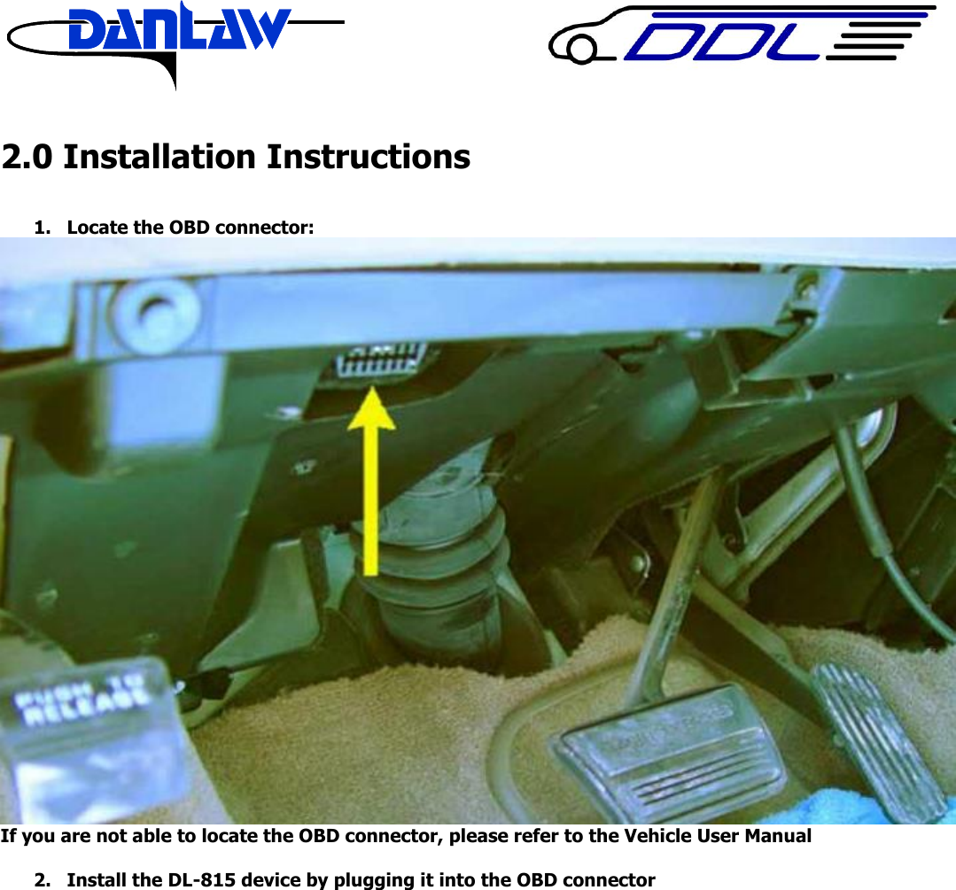     2.0 Installation Instructions  1. Locate the OBD connector:  If you are not able to locate the OBD connector, please refer to the Vehicle User Manual  2. Install the DL-815 device by plugging it into the OBD connector    