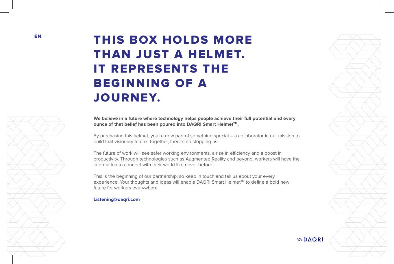 THIS BOX HOLDS MORE THAN JUST A HELMET. IT REPRESENTS THE BEGINNING OF A JOURNEY.ENWe believe in a future where technology helps people achieve their full potential and every ounce of that belief has been poured into DAQRI Smart HelmetTM. By purchasing this helmet, you’re now part of something special – a collaborator in our mission to build that visionary future. Together, there’s no stopping us. The future of work will see safer working environments, a rise in eciency and a boost in productivity. Through technologies such as Augmented Reality and beyond, workers will have the information to connect with their world like never before. This is the beginning of our partnership, so keep in touch and tell us about your every experience. Your thoughts and ideas will enable DAQRI Smart HelmetTM to deﬁne a bold new future for workers everywhere.Listening@daqri.com