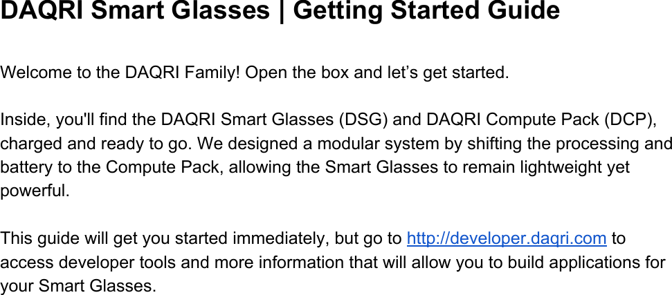  DAQRI Smart Glasses | Getting Started Guide  Welcome to the DAQRI Family! Open the box and let’s get started.    Inside, you&apos;ll find the DAQRI Smart Glasses (DSG) and DAQRI Compute Pack (DCP), charged and ready to go. We designed a modular system by shifting the processing and battery to the Compute Pack, allowing the Smart Glasses to remain lightweight yet powerful.  This guide will get you started immediately, but go to http://developer.daqri.com to access developer tools and more information that will allow you to build applications for your Smart Glasses.       