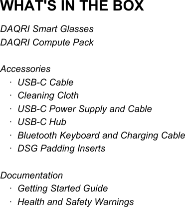  WHAT&apos;S IN THE BOX DAQRI Smart Glasses DAQRI Compute Pack  Accessories ·   USB-C Cable ·   Cleaning Cloth ·   USB-C Power Supply and Cable ·   USB-C Hub ·   Bluetooth Keyboard and Charging Cable ·   DSG Padding Inserts  Documentation ·   Getting Started Guide ·   Health and Safety Warnings      