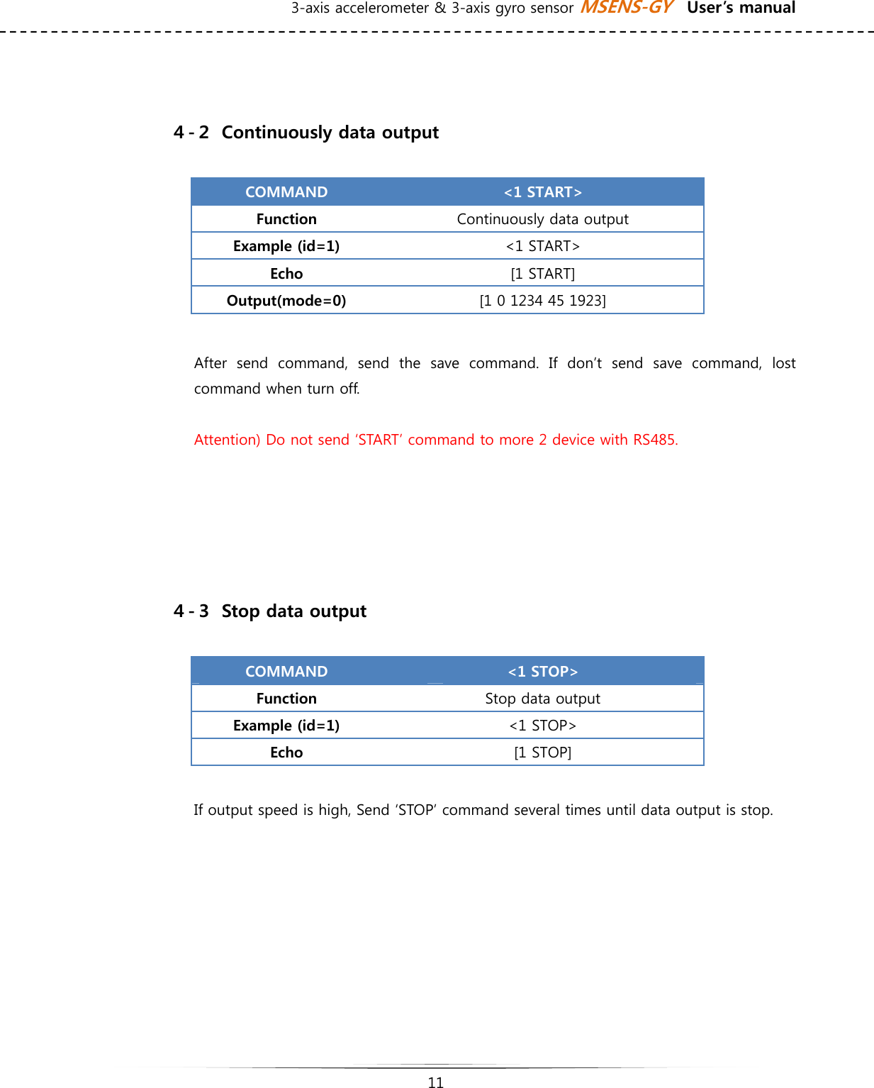 3-axis accelerometer &amp; 3-axis gyro sensor MSENS-GY    User’s manual   11     ４-２  Continuously data output  COMMAND  &lt;1 START&gt; Function  Continuously data output Example (id=1)  &lt;1 START&gt; Echo  [1 START] Output(mode=0)  [1 0 1234 45 1923]  After send command, send the save command. If don’t send save command,  lost command when turn off.  Attention) Do not send ‘START’ command to more 2 device with RS485.      ４-３  Stop data output  COMMAND  &lt;1 STOP&gt; Function  Stop data output Example (id=1)  &lt;1 STOP&gt; Echo  [1 STOP]   If output speed is high, Send ‘STOP’ command several times until data output is stop.          