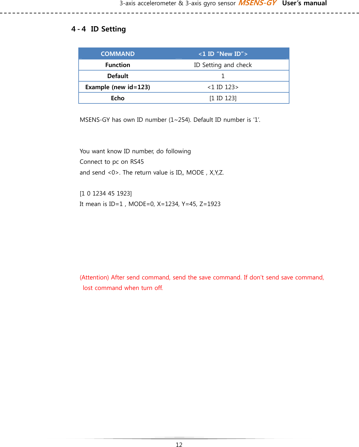 3-axis accelerometer &amp; 3-axis gyro sensor MSENS-GY    User’s manual   12   ４-４  ID Setting  COMMAND  &lt;1 ID “New ID”&gt; Function  ID Setting and check Default  1 Example (new id=123)  &lt;1 ID 123&gt; Echo  [1 ID 123]    MSENS-GY has own ID number (1~254). Default ID number is ‘1’.        You want know ID number, do following Connect to pc on RS45 and send &lt;0&gt;. The return value is ID,, MODE , X,Y,Z.  [1 0 1234 45 1923]  It mean is ID=1 , MODE=0, X=1234, Y=45, Z=1923      (Attention) After send command, send the save command. If don’t send save command,   lost command when turn off.           