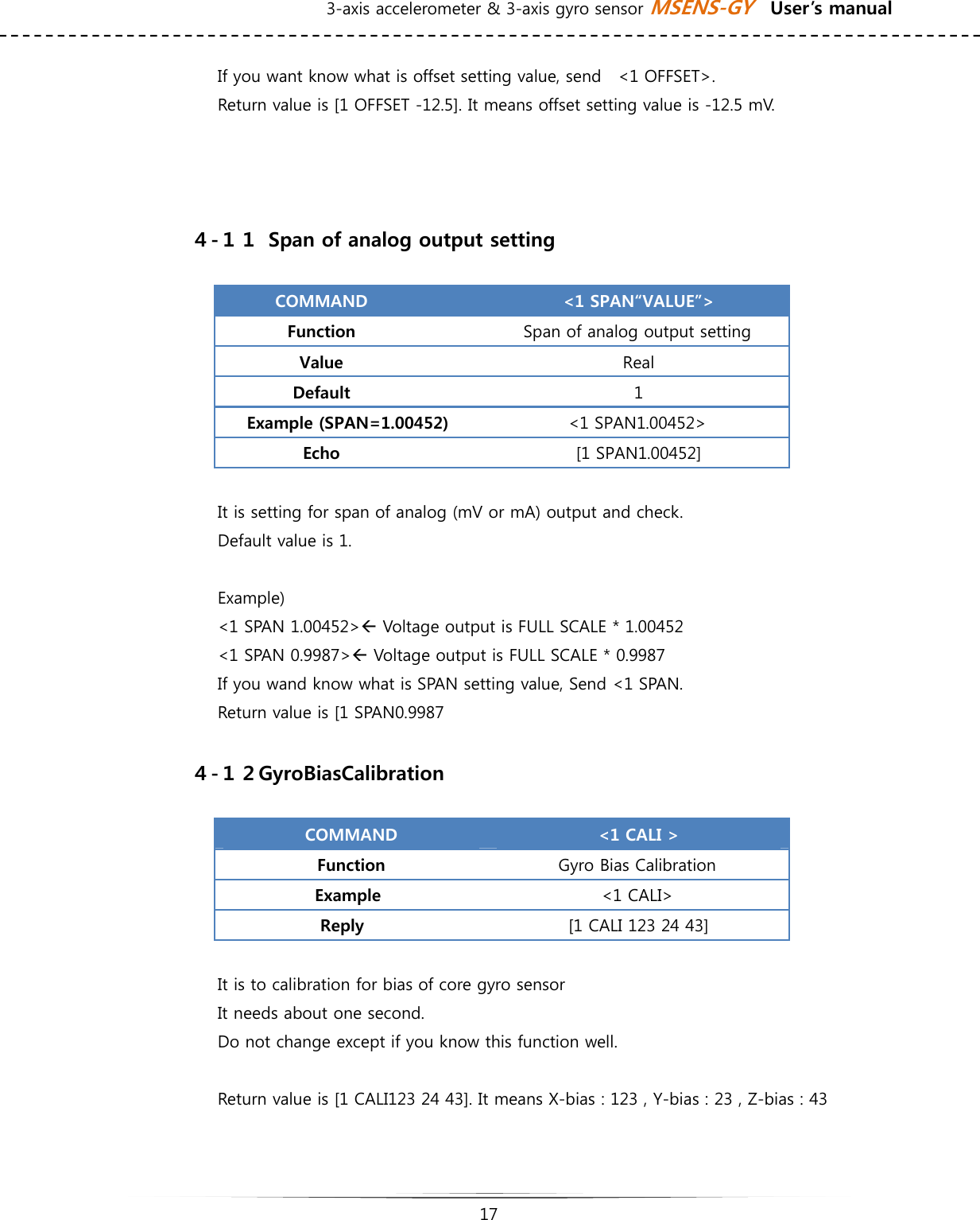 3-axis accelerometer &amp; 3-axis gyro sensor MSENS-GY    User’s manual   17   If you want know what is offset setting value, send    &lt;1 OFFSET&gt;. Return value is [1 OFFSET -12.5]. It means offset setting value is -12.5 mV.      ４-１１  Span of analog output setting  COMMAND  &lt;1 SPAN“VALUE”&gt; Function  Span of analog output setting Value  Real Default  1 Example (SPAN=1.00452)  &lt;1 SPAN1.00452&gt; Echo  [1 SPAN1.00452]  It is setting for span of analog (mV or mA) output and check.   Default value is 1.  Example) &lt;1 SPAN 1.00452&gt;Å Voltage output is FULL SCALE * 1.00452 &lt;1 SPAN 0.9987&gt;Å Voltage output is FULL SCALE * 0.9987 If you wand know what is SPAN setting value, Send &lt;1 SPAN. Return value is [1 SPAN0.9987    ４-１２GyroBiasCalibration  COMMAND  &lt;1 CALI &gt; Function  Gyro Bias Calibration Example    &lt;1 CALI&gt; Reply  [1 CALI 123 24 43]  It is to calibration for bias of core gyro sensor It needs about one second.   Do not change except if you know this function well.   Return value is [1 CALI123 24 43]. It means X-bias : 123 , Y-bias : 23 , Z-bias : 43     