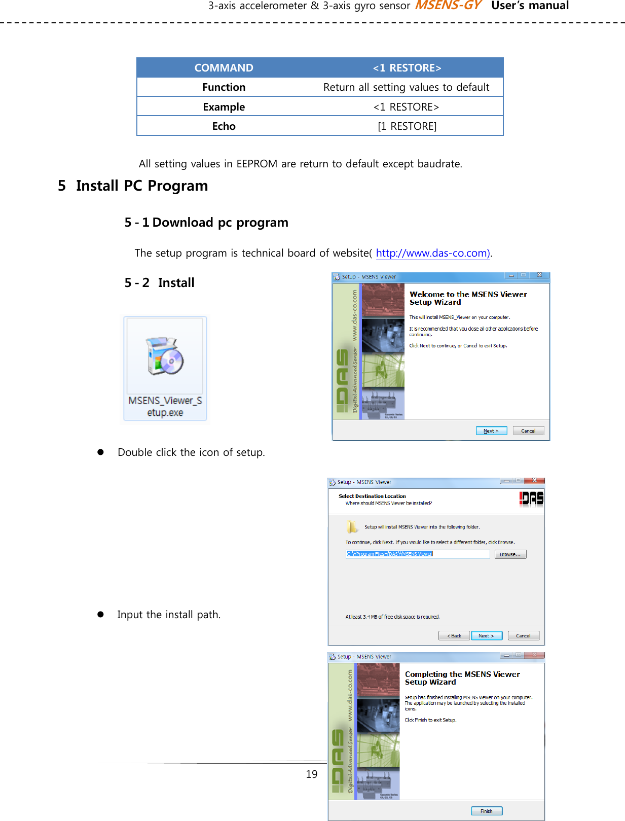 3-axis accelerometer &amp; 3-axis gyro sensor MSENS-GY    User’s manual   19    COMMAND  &lt;1 RESTORE&gt; Function  Return all setting values to default Example  &lt;1 RESTORE&gt; Echo  [1 RESTORE]  All setting values in EEPROM are return to default except baudrate. ５  Install PC Program ５-１Download pc program The setup program is technical board of website( http://www.das-co.com). ５-２  Install       z Double click the icon of setup.   z Input the install path.      