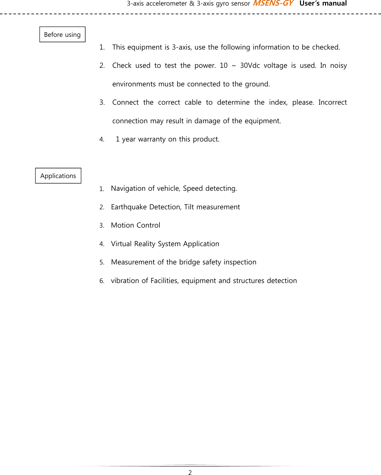 3-axis accelerometer &amp; 3-axis gyro sensor MSENS-GY    User’s manual   2    1. This equipment is 3-axis, use the following information to be checked. 2. Check used to test the power. 10 ~ 30Vdc voltage is used. In noisy environments must be connected to the ground. 3. Connect  the  correct  cable  to  determine  the  index,  please.  Incorrect connection may result in damage of the equipment. 4.   1 year warranty on this product.  1. Navigation of vehicle, Speed detecting.   2. Earthquake Detection, Tilt measurement 3. Motion Control   4. Virtual Reality System Application 5. Measurement of the bridge safety inspection 6. vibration of Facilities, equipment and structures detection     Before using Applications 