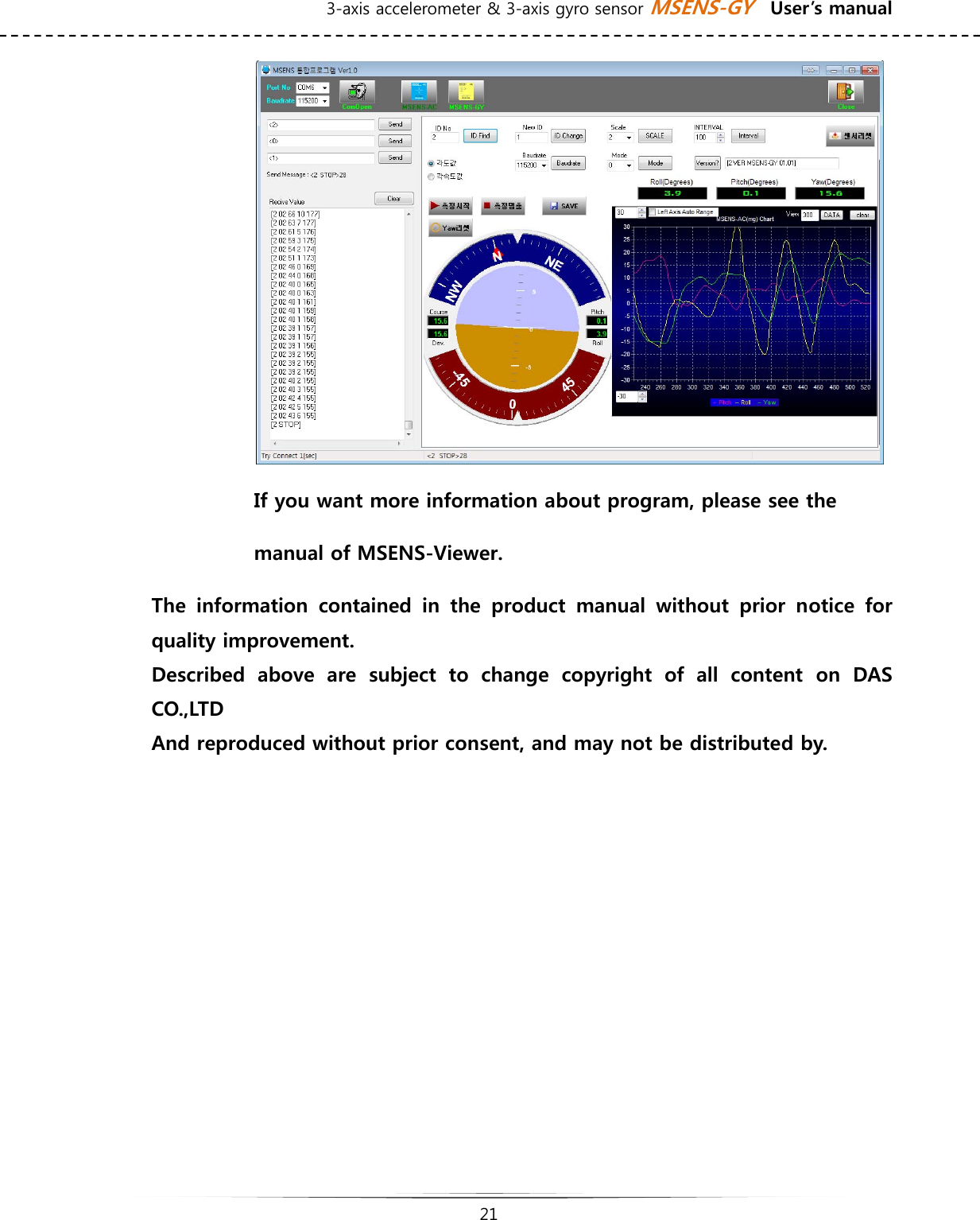 3-axis accelerometer &amp; 3-axis gyro sensor MSENS-GY    User’s manual   21    If you want more information about program, please see the   manual of MSENS-Viewer.              The  information  contained  in  the  product  manual  without  prior  notice  for quality improvement. Described  above  are  subject  to  change  copyright  of  all  content  on  DAS CO.,LTD And reproduced without prior consent, and may not be distributed by.            