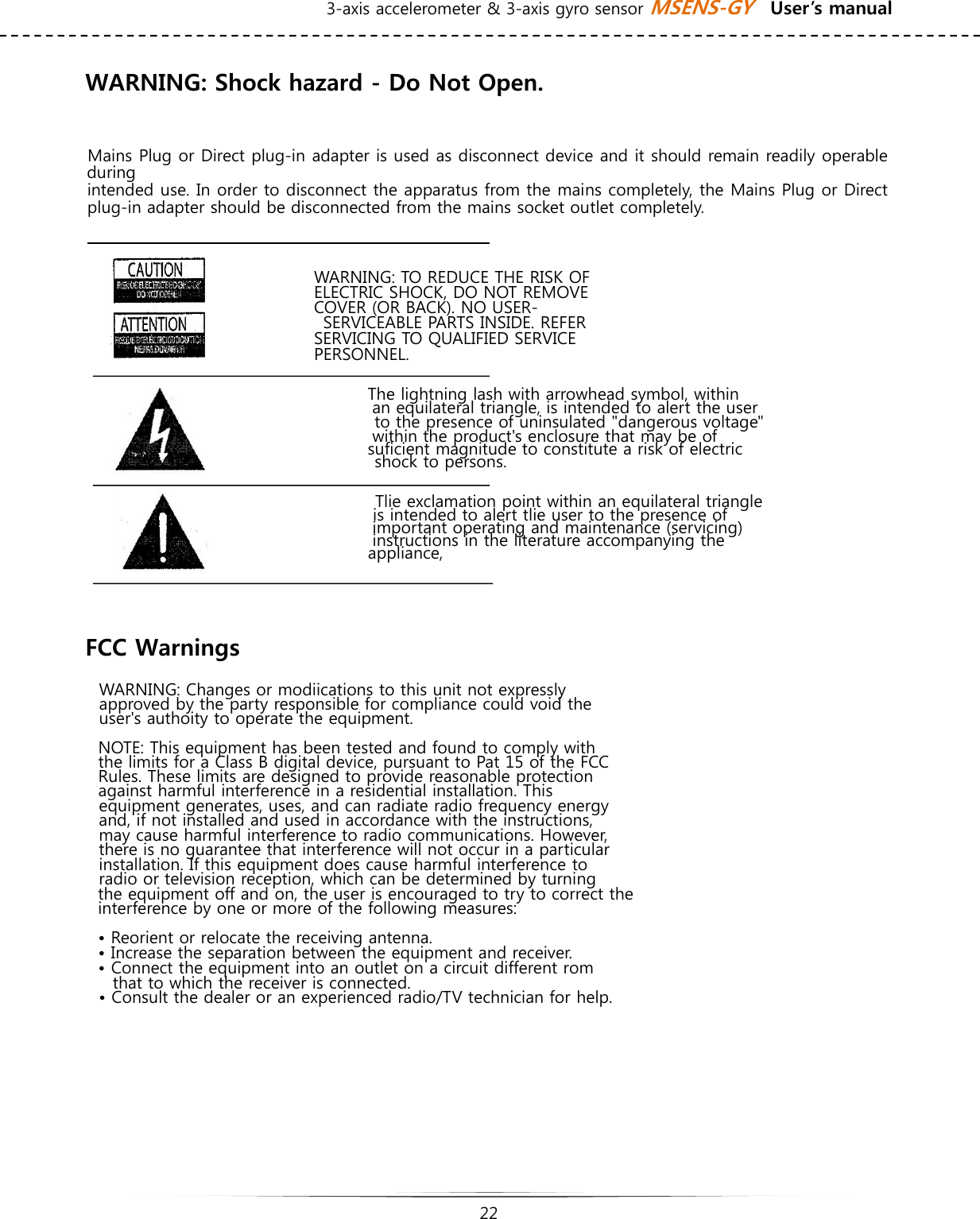 3-axis accelerometer &amp; 3-axis gyro sensor MSENS-GY    User’s manual   22   WARNING: Shock hazard - Do Not Open.   Mains Plug or Direct plug-in adapter is used as disconnect device and it should remain readily operable during intended use. In order to disconnect the apparatus from the mains completely, the Mains Plug or Direct plug-in adapter should be disconnected from the mains socket outlet completely.   WARNING: TO REDUCE THE RISK OF ELECTRIC SHOCK, DO NOT REMOVE   COVER (OR BACK). NO USER- SERVICEABLE PARTS INSIDE. REFER  SERVICING TO QUALIFIED SERVICE PERSONNEL.    The lightning lash with arrowhead symbol, within an equilateral triangle, is intended to alert the user   to the presence of uninsulated &quot;dangerous voltage&quot; within the product&apos;s enclosure that may be of suficient magnitude to constitute a risk of electric   shock to persons.    Tlie exclamation point within an equilateral triangle   is intended to alert tlie user to the presence of important operating and maintenance (servicing) instructions in the literature accompanying the appliance,     FCC Warnings  WARNING: Changes or modiications to this unit not expressly approved by the party responsible for compliance could void the user&apos;s authoity to operate the equipment.  NOTE: This equipment has been tested and found to comply with the limits for a Class B digital device, pursuant to Pat 15 of the FCC Rules. These limits are designed to provide reasonable protection against harmful interference in a residential installation. This equipment generates, uses, and can radiate radio frequency energy and, if not installed and used in accordance with the instructions, may cause harmful interference to radio communications. However, there is no guarantee that interference will not occur in a particular installation. If this equipment does cause harmful interference to radio or television reception, which can be determined by turning the equipment off and on, the user is encouraged to try to correct the interference by one or more of the following measures: • Reorient or relocate the receiving antenna. • Increase the separation between the equipment and receiver.   • Connect the equipment into an outlet on a circuit different rom that to which the receiver is connected. • Consult the dealer or an experienced radio/TV technician for help.     