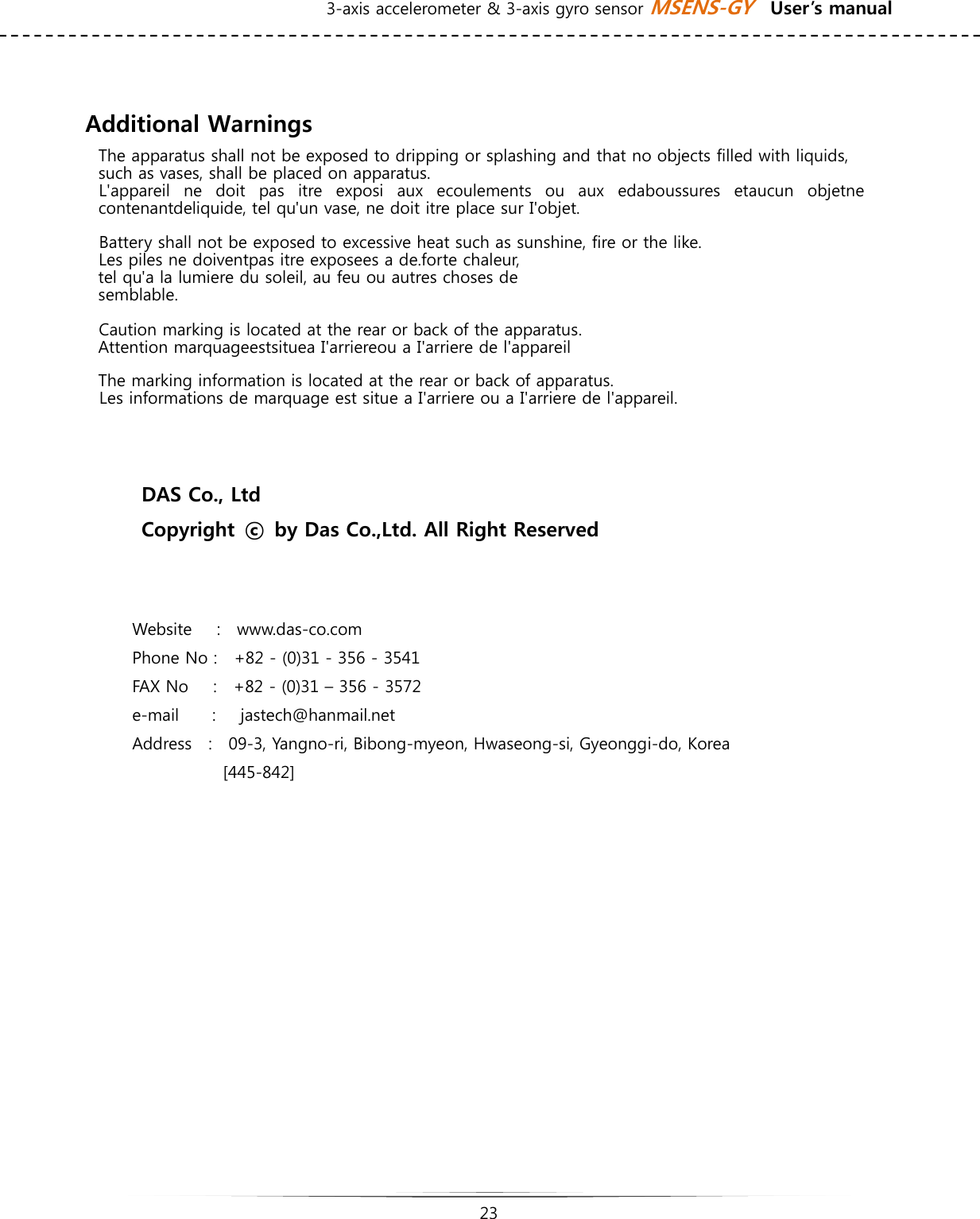 3-axis accelerometer &amp; 3-axis gyro sensor MSENS-GY    User’s manual   23    Additional Warnings The apparatus shall not be exposed to dripping or splashing and that no objects filled with liquids, such as vases, shall be placed on apparatus. L&apos;appareil ne doit pas itre exposi aux ecoulements ou aux edaboussures  etaucun  objetne contenantdeliquide, tel qu&apos;un vase, ne doit itre place sur I&apos;objet. Battery shall not be exposed to excessive heat such as sunshine, fire or the like. Les piles ne doiventpas itre exposees a de.forte chaleur,   tel qu&apos;a la lumiere du soleil, au feu ou autres choses de   semblable. Caution marking is located at the rear or back of the apparatus. Attention marquageestsituea I&apos;arriereou a I&apos;arriere de l&apos;appareil The marking information is located at the rear or back of apparatus. Les informations de marquage est situe a I&apos;arriere ou a I&apos;arriere de l&apos;appareil.   DAS Co., Ltd Copyright  ⓒ  by Das Co.,Ltd. All Right Reserved   Website     :    www.das-co.com Phone No :    +82 - (0)31 - 356 - 3541 FAX No      :    +82 - (0)31 – 356 - 3572 e-mail    :   jastech@hanmail.net Address    :    09-3, Yangno-ri, Bibong-myeon, Hwaseong-si, Gyeonggi-do, Korea  [445-842] 