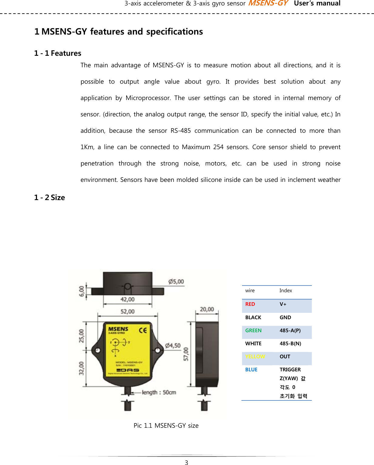 3-axis accelerometer &amp; 3-axis gyro sensor MSENS-GY    User’s manual   3   １MSENS-GY features and specifications １-１Features The main advantage of MSENS-GY is to measure motion about all directions, and it is possible  to  output  angle  value  about  gyro.  It  provides  best  solution  about  any application  by  Microprocessor.  The  user  settings  can  be  stored  in  internal  memory  of sensor. (direction, the analog output range, the sensor ID, specify the initial value, etc.) In addition,  because  the  sensor  RS-485  communication  can  be  connected  to  more  than 1Km, a line can be connected to Maximum 254 sensors. Core sensor  shield to prevent penetration  through  the  strong  noise,  motors,  etc.  can  be  used  in  strong  noise environment. Sensors have been molded silicone inside can be used in inclement weather １-２Size     Pic 1.1 MSENS-GY size  wire  Index RED  V+ BLACK  GND GREEN  485-A(P) WHITE  485-B(N) YELLOW  OUT BLUE  TRIGGER Z(YAW)  값 각도  0 초기화  입력 